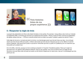 «       Trois histoires
                                                      tirées de ma
                                                      propre expérience
                                                                                        »
“       5 : Respecter la règle de trois
        La plupart des présentations de Steve Jobs étaient divisées en trois parties. Par exemple : lorsque Steve Jobs monta sur l’estrade
        le 9 septembre 2009, il commença par annoncer qu’il parlerait de trois produits : l’iPhone, iTunes et l’iPod. Il ponctua sa présentation
        de repères verbaux tels que : « L’iPhone, le premier produit dont je voulais vous parler. À présent, passons au second, iTunes. »

        Cette règle de trois est un concept percutant en écriture. Les dramaturges savent que trois est mieux que deux ; les comiques
        savent que trois est plus drôle que quatre ; et Steve Jobs savait que trois est plus marquant que six ou huit. Même s’il avait 20
        points à présenter, Jobs savait que le public ne pouvait en mémoriser que trois ou quatre. Et il préférait qu’ils n’en retiennent que
        trois plutôt qu’ils oublient tout.

        Or si LE chiffre, c’est trois, pourquoi ce livre numérique comporte-t-il 10 points ? Excellente question. Parce qu’il s’agit d’un
        document écrit, non destiné à être présenté oralement. Dans le cas contraire, nous nous en serions tenus à la règle de trois.
        Souvenez-vous que Steve Jobs renvoyait son public au site Internet d’Apple pour en savoir plus, mais qu’il ne développait que trois
        points par oral.



    6
 