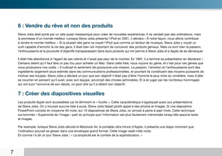 6 : Vendre du rêve et non des produits
    Steve Jobs était porté par un zèle quasi messianique pour créer de nouvelles expériences. Il ne vendait pas des ordinateurs, mais
    la promesse d’un monde meilleur. Lorsque Steve Jobs présenta l’iPod en 2001, il déclara « À notre façon, nous allons contribuer
    à rendre le monde meilleur. » Si la plupart des gens ne voyait l’iPod que comme un lecteur de musique, Steve Jobs y voyait un
    outil capable d’enrichir la vie des gens. Il était bien sûr important de concevoir des produits géniaux. Mais ce sont bien la passion,
    l’enthousiasme et la poursuite d’objectifs transparaissant dans leurs produits qui ont permis à Steve Jobs et à Apple de se démarquer.

    Il était très attentionné à l’égard de ses clients et n’avait pas peur de le montrer. En 1997, il a terminé sa présentation en déclarant «
    Certains disent qu’il faut être un peu fou pour acheter un Mac. Dans cette folie, nous voyons du génie, et c’est pour ces génies que
    nous produisons nos outils. » Il cultivait le sentiment de poursuivre une mission. La passion, l’émotion et l’enthousiasme sont des
    ingrédients largement sous-estimés dans les communications professionnelles, et pourtant ils constituent des moyens puissants de
    motiver ses troupes. Steve Jobs a déclaré un jour que son objectif n’était pas d’être l’homme le plus riche du cimetière, mais d’aller
    se coucher en pensant qu’il avait, avec son équipe, accompli des choses admirables. Et à en juger par les nombreux hommages
    qui ont suivi l’annonce de son décès, on peut dire qu’il a atteint son objectif.


    7 : Créer des diapositives visuelles
    Les produits Apple sont accessibles car ils éliminent le « fouillis ». Cette caractéristique s’appliquait aussi aux présentations
    de Steve Jobs. On y trouvait aucune liste à puce. Steve Jobs faisait plutôt appel à des photos et images. Si une diapositive
    PowerPoint compte en moyenne 40 mots, sur 10 diapositives de Steve Jobs, on arrivait à peine à sept mots. Cette technique
    surnommée « Supériorité de l’image » part du principe que l’information est plus facilement mémorisée lorsqu’elle associe texte
    et images.

    Par exemple, lorsque Steve Jobs dévoila le Macbook Air, le portable ultra mince d’Apple, il présenta une diapo montrant que
    l’ordinateur pouvait se glisser dans une enveloppe grand format. Cette image valait mille mots.
    Et comme l’a dit un jour Steve Jobs : « La simplicité est le comble de la sophistication. »




7
 
