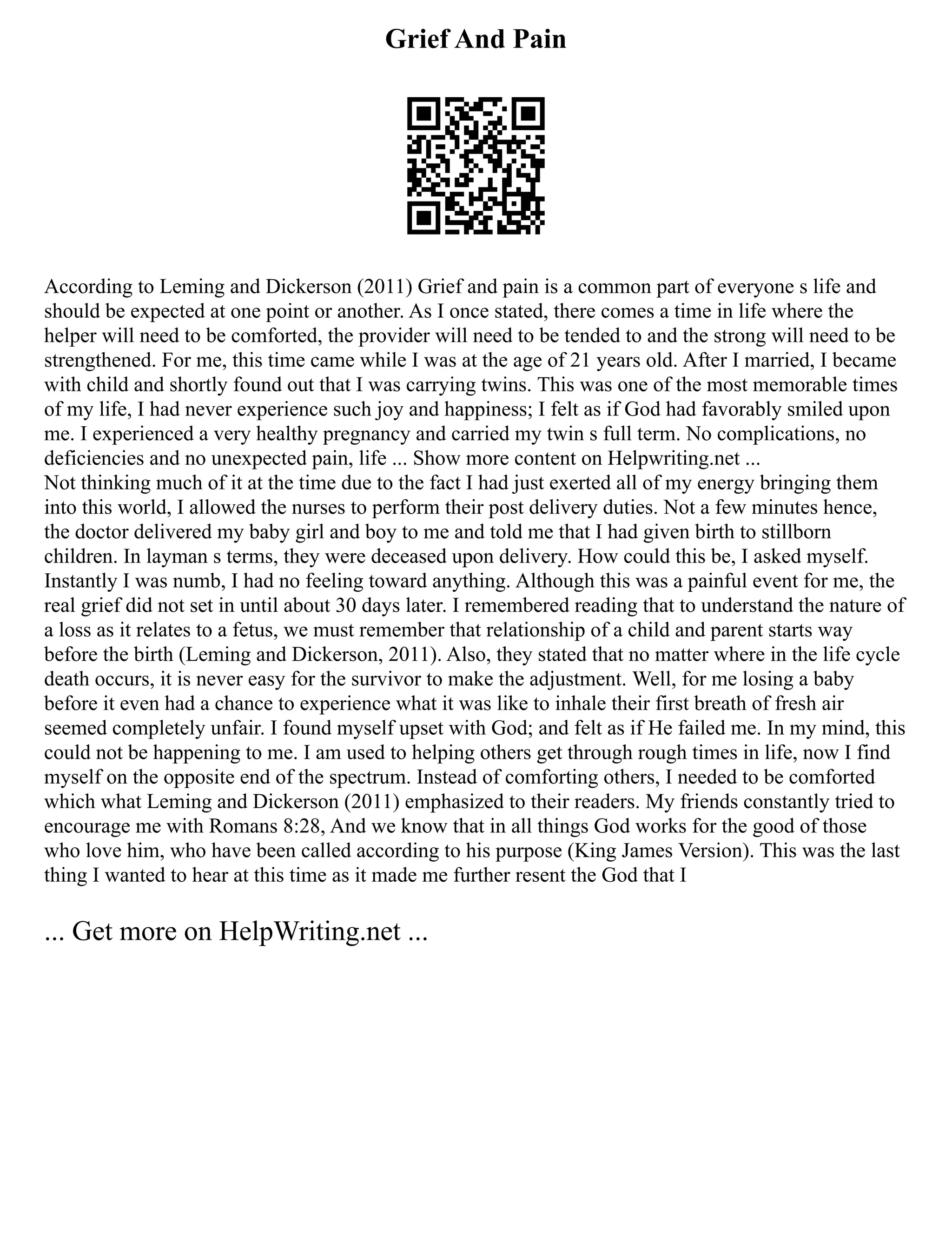 Grief And Pain
According to Leming and Dickerson (2011) Grief and pain is a common part of everyone s life and
should be expected at one point or another. As I once stated, there comes a time in life where the
helper will need to be comforted, the provider will need to be tended to and the strong will need to be
strengthened. For me, this time came while I was at the age of 21 years old. After I married, I became
with child and shortly found out that I was carrying twins. This was one of the most memorable times
of my life, I had never experience such joy and happiness; I felt as if God had favorably smiled upon
me. I experienced a very healthy pregnancy and carried my twin s full term. No complications, no
deficiencies and no unexpected pain, life ... Show more content on Helpwriting.net ...
Not thinking much of it at the time due to the fact I had just exerted all of my energy bringing them
into this world, I allowed the nurses to perform their post delivery duties. Not a few minutes hence,
the doctor delivered my baby girl and boy to me and told me that I had given birth to stillborn
children. In layman s terms, they were deceased upon delivery. How could this be, I asked myself.
Instantly I was numb, I had no feeling toward anything. Although this was a painful event for me, the
real grief did not set in until about 30 days later. I remembered reading that to understand the nature of
a loss as it relates to a fetus, we must remember that relationship of a child and parent starts way
before the birth (Leming and Dickerson, 2011). Also, they stated that no matter where in the life cycle
death occurs, it is never easy for the survivor to make the adjustment. Well, for me losing a baby
before it even had a chance to experience what it was like to inhale their first breath of fresh air
seemed completely unfair. I found myself upset with God; and felt as if He failed me. In my mind, this
could not be happening to me. I am used to helping others get through rough times in life, now I find
myself on the opposite end of the spectrum. Instead of comforting others, I needed to be comforted
which what Leming and Dickerson (2011) emphasized to their readers. My friends constantly tried to
encourage me with Romans 8:28, And we know that in all things God works for the good of those
who love him, who have been called according to his purpose (King James Version). This was the last
thing I wanted to hear at this time as it made me further resent the God that I
... Get more on HelpWriting.net ...
 