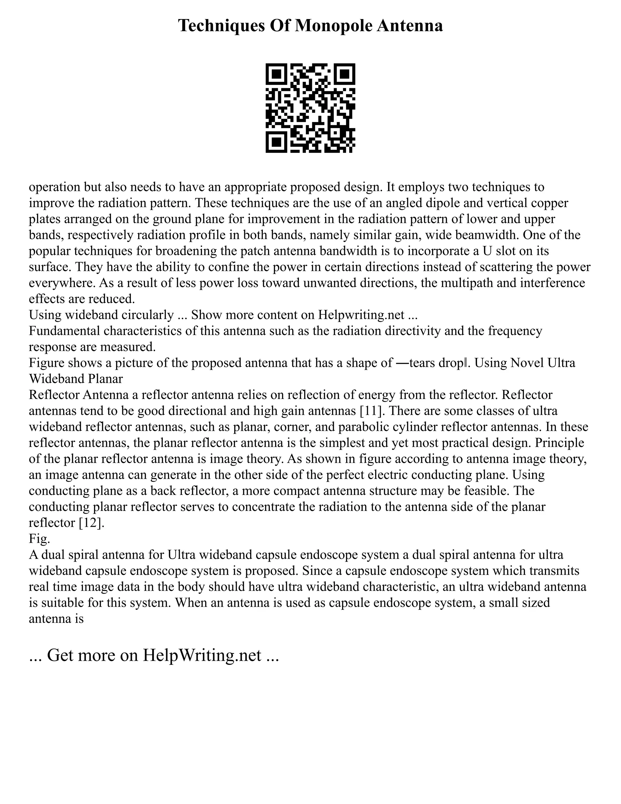 Techniques Of Monopole Antenna
operation but also needs to have an appropriate proposed design. It employs two techniques to
improve the radiation pattern. These techniques are the use of an angled dipole and vertical copper
plates arranged on the ground plane for improvement in the radiation pattern of lower and upper
bands, respectively radiation profile in both bands, namely similar gain, wide beamwidth. One of the
popular techniques for broadening the patch antenna bandwidth is to incorporate a U slot on its
surface. They have the ability to confine the power in certain directions instead of scattering the power
everywhere. As a result of less power loss toward unwanted directions, the multipath and interference
effects are reduced.
Using wideband circularly ... Show more content on Helpwriting.net ...
Fundamental characteristics of this antenna such as the radiation directivity and the frequency
response are measured.
Figure shows a picture of the proposed antenna that has a shape of ―tears drop‖. Using Novel Ultra
Wideband Planar
Reflector Antenna a reflector antenna relies on reflection of energy from the reflector. Reflector
antennas tend to be good directional and high gain antennas [11]. There are some classes of ultra
wideband reflector antennas, such as planar, corner, and parabolic cylinder reflector antennas. In these
reflector antennas, the planar reflector antenna is the simplest and yet most practical design. Principle
of the planar reflector antenna is image theory. As shown in figure according to antenna image theory,
an image antenna can generate in the other side of the perfect electric conducting plane. Using
conducting plane as a back reflector, a more compact antenna structure may be feasible. The
conducting planar reflector serves to concentrate the radiation to the antenna side of the planar
reflector [12].
Fig.
A dual spiral antenna for Ultra wideband capsule endoscope system a dual spiral antenna for ultra
wideband capsule endoscope system is proposed. Since a capsule endoscope system which transmits
real time image data in the body should have ultra wideband characteristic, an ultra wideband antenna
is suitable for this system. When an antenna is used as capsule endoscope system, a small sized
antenna is
... Get more on HelpWriting.net ...
 