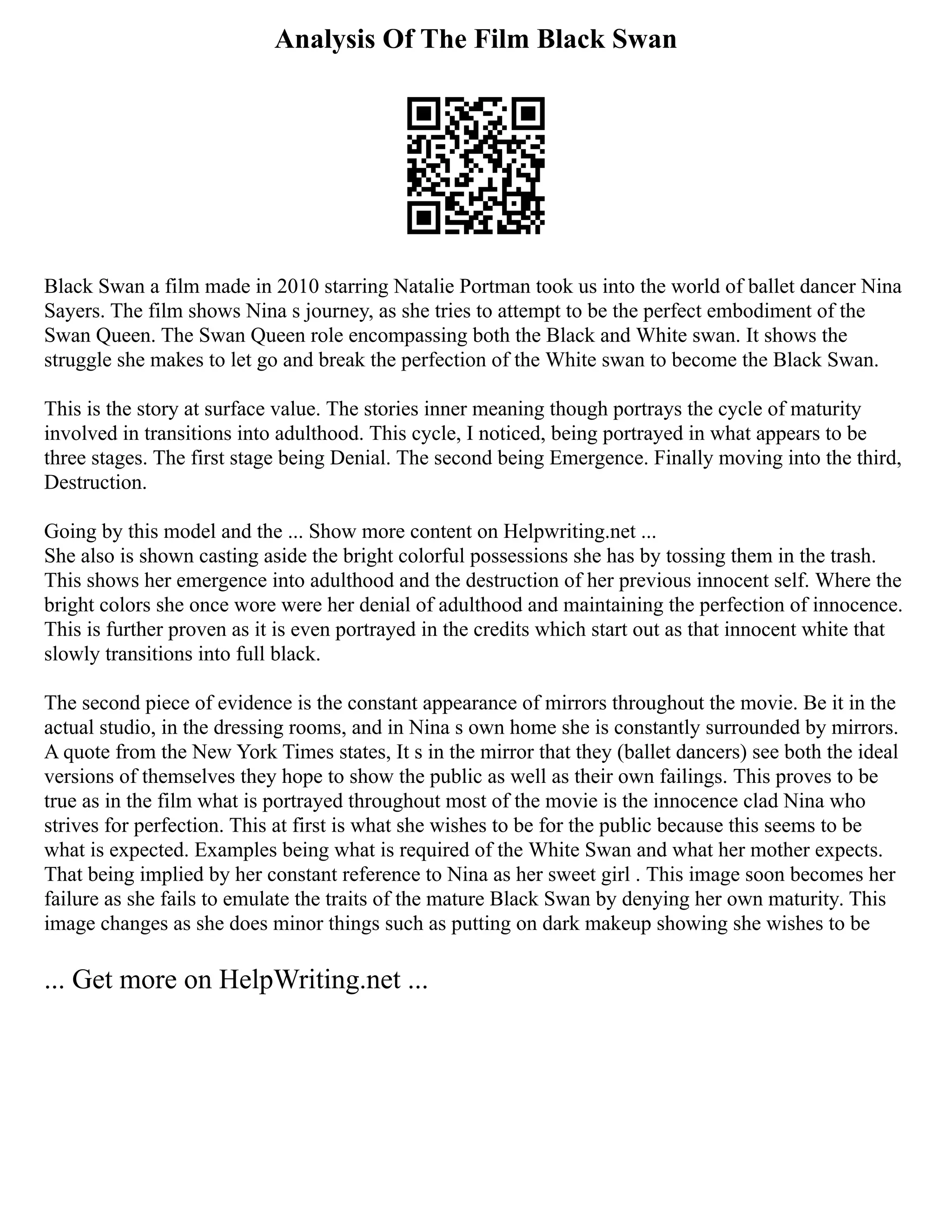 Analysis Of The Film Black Swan
Black Swan a film made in 2010 starring Natalie Portman took us into the world of ballet dancer Nina
Sayers. The film shows Nina s journey, as she tries to attempt to be the perfect embodiment of the
Swan Queen. The Swan Queen role encompassing both the Black and White swan. It shows the
struggle she makes to let go and break the perfection of the White swan to become the Black Swan.
This is the story at surface value. The stories inner meaning though portrays the cycle of maturity
involved in transitions into adulthood. This cycle, I noticed, being portrayed in what appears to be
three stages. The first stage being Denial. The second being Emergence. Finally moving into the third,
Destruction.
Going by this model and the ... Show more content on Helpwriting.net ...
She also is shown casting aside the bright colorful possessions she has by tossing them in the trash.
This shows her emergence into adulthood and the destruction of her previous innocent self. Where the
bright colors she once wore were her denial of adulthood and maintaining the perfection of innocence.
This is further proven as it is even portrayed in the credits which start out as that innocent white that
slowly transitions into full black.
The second piece of evidence is the constant appearance of mirrors throughout the movie. Be it in the
actual studio, in the dressing rooms, and in Nina s own home she is constantly surrounded by mirrors.
A quote from the New York Times states, It s in the mirror that they (ballet dancers) see both the ideal
versions of themselves they hope to show the public as well as their own failings. This proves to be
true as in the film what is portrayed throughout most of the movie is the innocence clad Nina who
strives for perfection. This at first is what she wishes to be for the public because this seems to be
what is expected. Examples being what is required of the White Swan and what her mother expects.
That being implied by her constant reference to Nina as her sweet girl . This image soon becomes her
failure as she fails to emulate the traits of the mature Black Swan by denying her own maturity. This
image changes as she does minor things such as putting on dark makeup showing she wishes to be
... Get more on HelpWriting.net ...
 