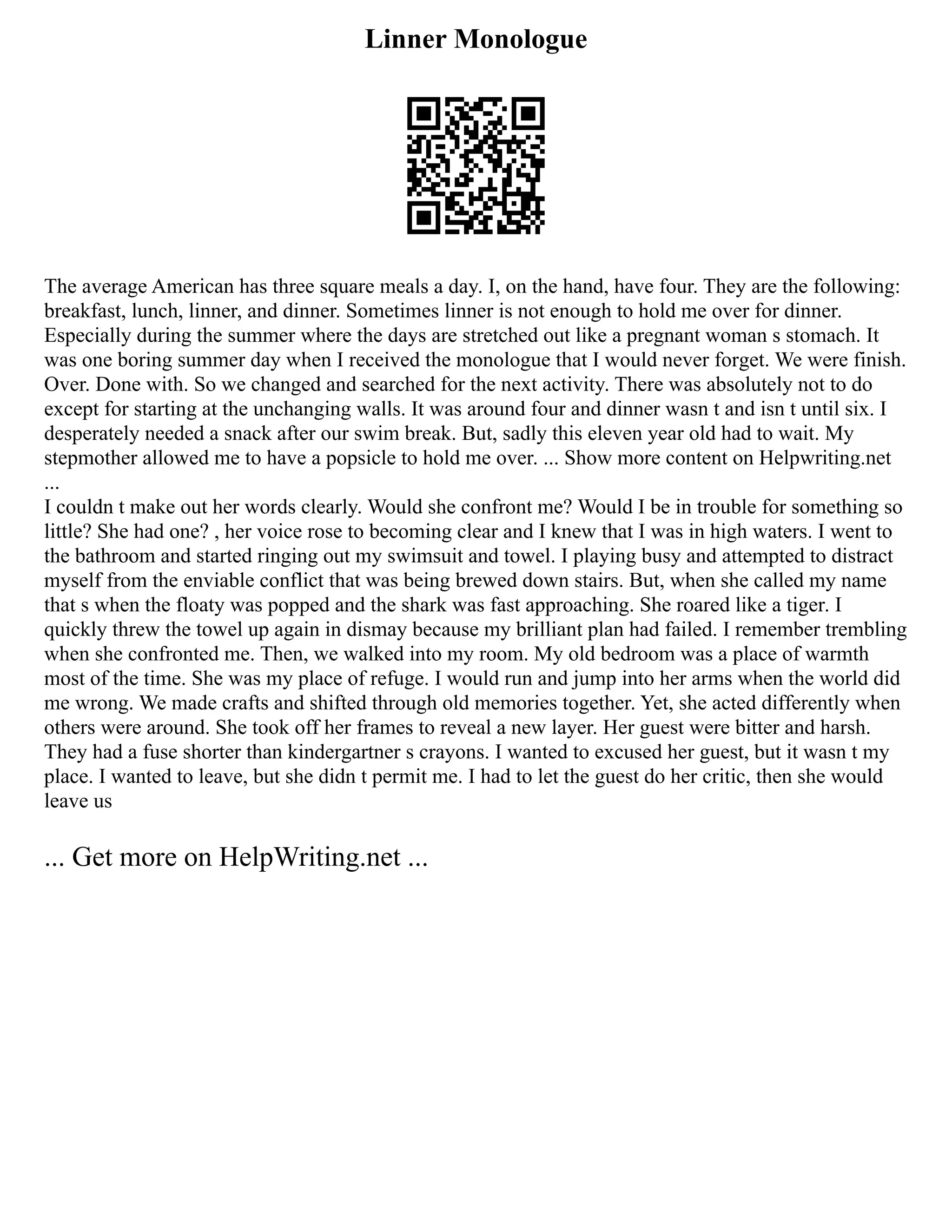 Linner Monologue
The average American has three square meals a day. I, on the hand, have four. They are the following:
breakfast, lunch, linner, and dinner. Sometimes linner is not enough to hold me over for dinner.
Especially during the summer where the days are stretched out like a pregnant woman s stomach. It
was one boring summer day when I received the monologue that I would never forget. We were finish.
Over. Done with. So we changed and searched for the next activity. There was absolutely not to do
except for starting at the unchanging walls. It was around four and dinner wasn t and isn t until six. I
desperately needed a snack after our swim break. But, sadly this eleven year old had to wait. My
stepmother allowed me to have a popsicle to hold me over. ... Show more content on Helpwriting.net
...
I couldn t make out her words clearly. Would she confront me? Would I be in trouble for something so
little? She had one? , her voice rose to becoming clear and I knew that I was in high waters. I went to
the bathroom and started ringing out my swimsuit and towel. I playing busy and attempted to distract
myself from the enviable conflict that was being brewed down stairs. But, when she called my name
that s when the floaty was popped and the shark was fast approaching. She roared like a tiger. I
quickly threw the towel up again in dismay because my brilliant plan had failed. I remember trembling
when she confronted me. Then, we walked into my room. My old bedroom was a place of warmth
most of the time. She was my place of refuge. I would run and jump into her arms when the world did
me wrong. We made crafts and shifted through old memories together. Yet, she acted differently when
others were around. She took off her frames to reveal a new layer. Her guest were bitter and harsh.
They had a fuse shorter than kindergartner s crayons. I wanted to excused her guest, but it wasn t my
place. I wanted to leave, but she didn t permit me. I had to let the guest do her critic, then she would
leave us
... Get more on HelpWriting.net ...
 