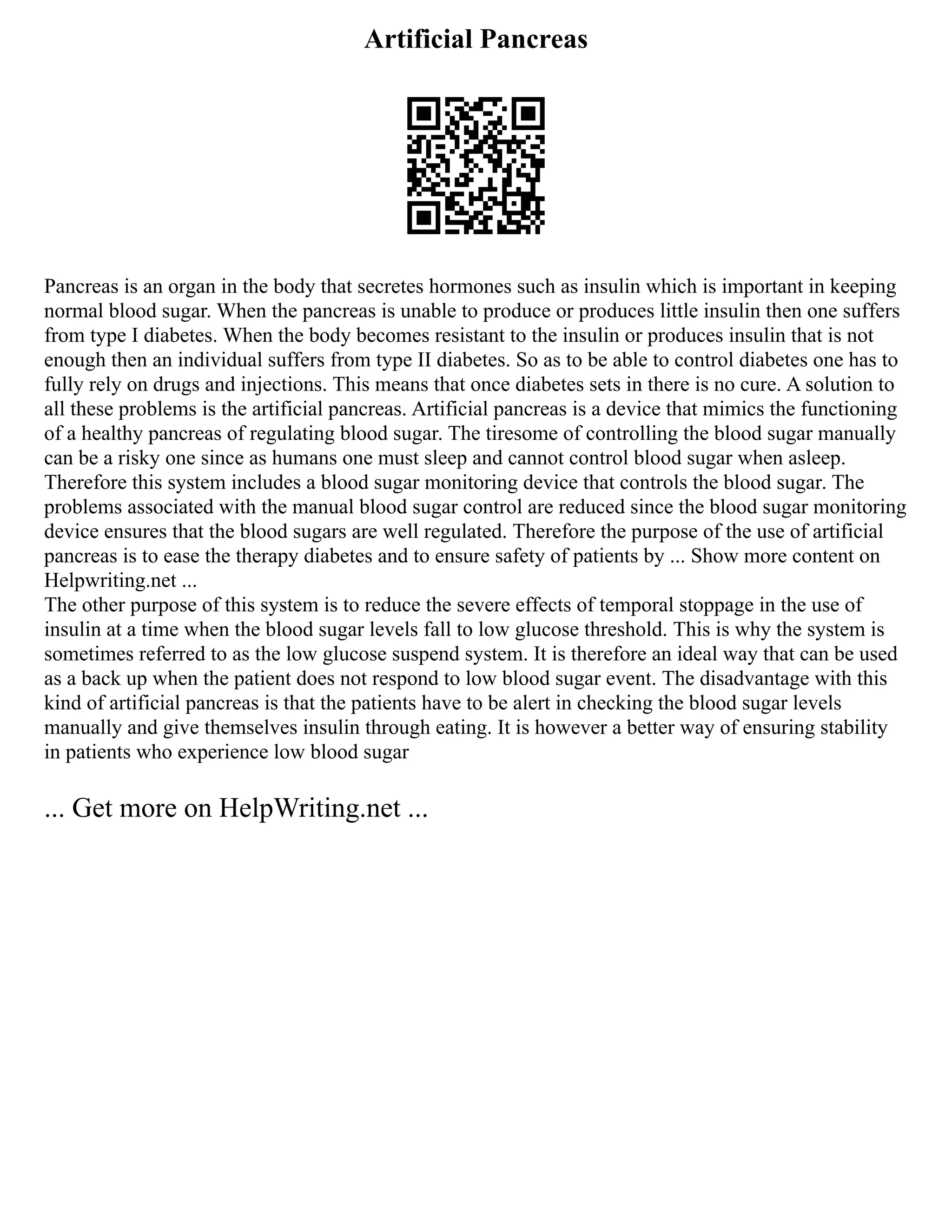 Artificial Pancreas
Pancreas is an organ in the body that secretes hormones such as insulin which is important in keeping
normal blood sugar. When the pancreas is unable to produce or produces little insulin then one suffers
from type I diabetes. When the body becomes resistant to the insulin or produces insulin that is not
enough then an individual suffers from type II diabetes. So as to be able to control diabetes one has to
fully rely on drugs and injections. This means that once diabetes sets in there is no cure. A solution to
all these problems is the artificial pancreas. Artificial pancreas is a device that mimics the functioning
of a healthy pancreas of regulating blood sugar. The tiresome of controlling the blood sugar manually
can be a risky one since as humans one must sleep and cannot control blood sugar when asleep.
Therefore this system includes a blood sugar monitoring device that controls the blood sugar. The
problems associated with the manual blood sugar control are reduced since the blood sugar monitoring
device ensures that the blood sugars are well regulated. Therefore the purpose of the use of artificial
pancreas is to ease the therapy diabetes and to ensure safety of patients by ... Show more content on
Helpwriting.net ...
The other purpose of this system is to reduce the severe effects of temporal stoppage in the use of
insulin at a time when the blood sugar levels fall to low glucose threshold. This is why the system is
sometimes referred to as the low glucose suspend system. It is therefore an ideal way that can be used
as a back up when the patient does not respond to low blood sugar event. The disadvantage with this
kind of artificial pancreas is that the patients have to be alert in checking the blood sugar levels
manually and give themselves insulin through eating. It is however a better way of ensuring stability
in patients who experience low blood sugar
... Get more on HelpWriting.net ...
 