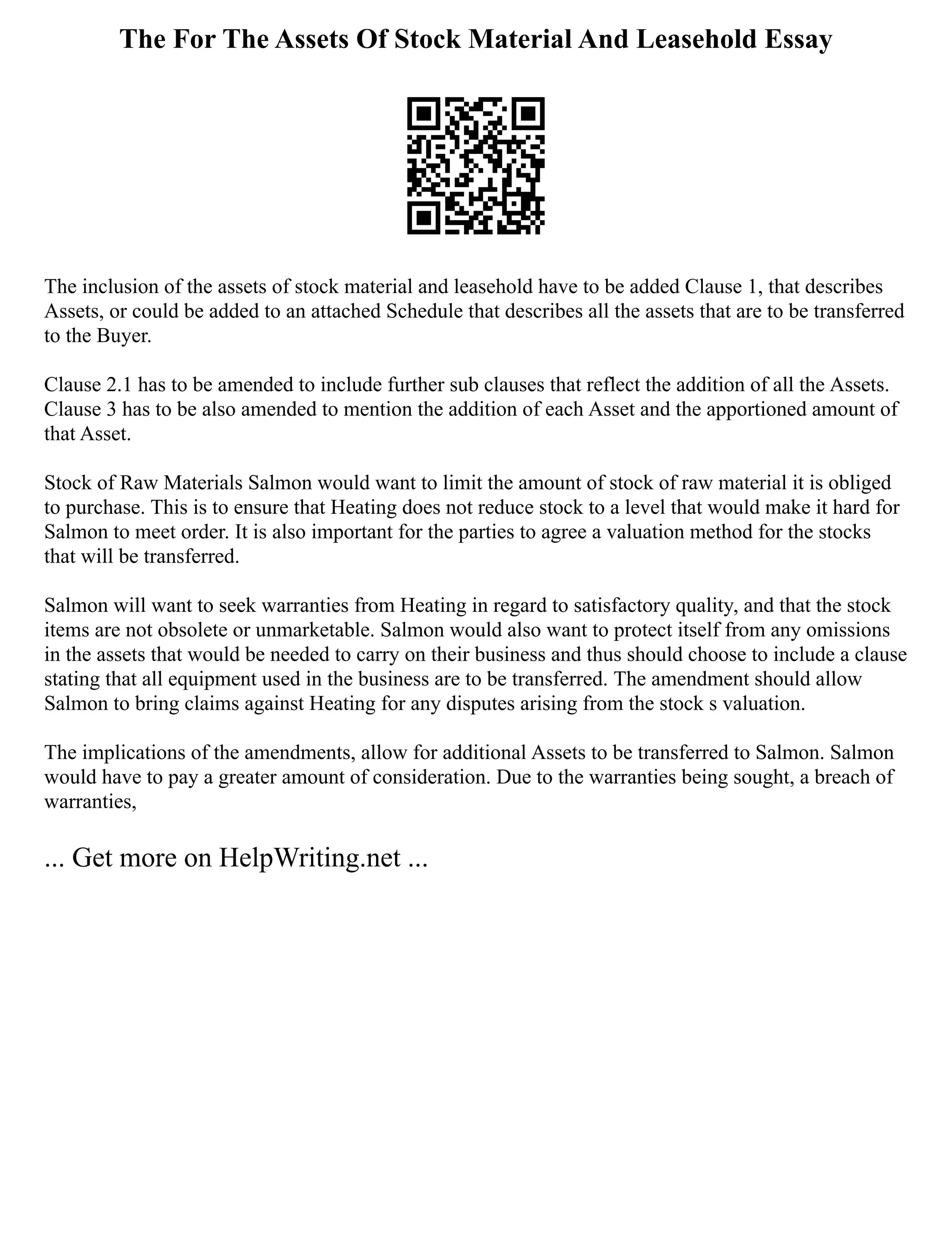 The For The Assets Of Stock Material And Leasehold Essay
The inclusion of the assets of stock material and leasehold have to be added Clause 1, that describes
Assets, or could be added to an attached Schedule that describes all the assets that are to be transferred
to the Buyer.
Clause 2.1 has to be amended to include further sub clauses that reflect the addition of all the Assets.
Clause 3 has to be also amended to mention the addition of each Asset and the apportioned amount of
that Asset.
Stock of Raw Materials Salmon would want to limit the amount of stock of raw material it is obliged
to purchase. This is to ensure that Heating does not reduce stock to a level that would make it hard for
Salmon to meet order. It is also important for the parties to agree a valuation method for the stocks
that will be transferred.
Salmon will want to seek warranties from Heating in regard to satisfactory quality, and that the stock
items are not obsolete or unmarketable. Salmon would also want to protect itself from any omissions
in the assets that would be needed to carry on their business and thus should choose to include a clause
stating that all equipment used in the business are to be transferred. The amendment should allow
Salmon to bring claims against Heating for any disputes arising from the stock s valuation.
The implications of the amendments, allow for additional Assets to be transferred to Salmon. Salmon
would have to pay a greater amount of consideration. Due to the warranties being sought, a breach of
warranties,
... Get more on HelpWriting.net ...
 