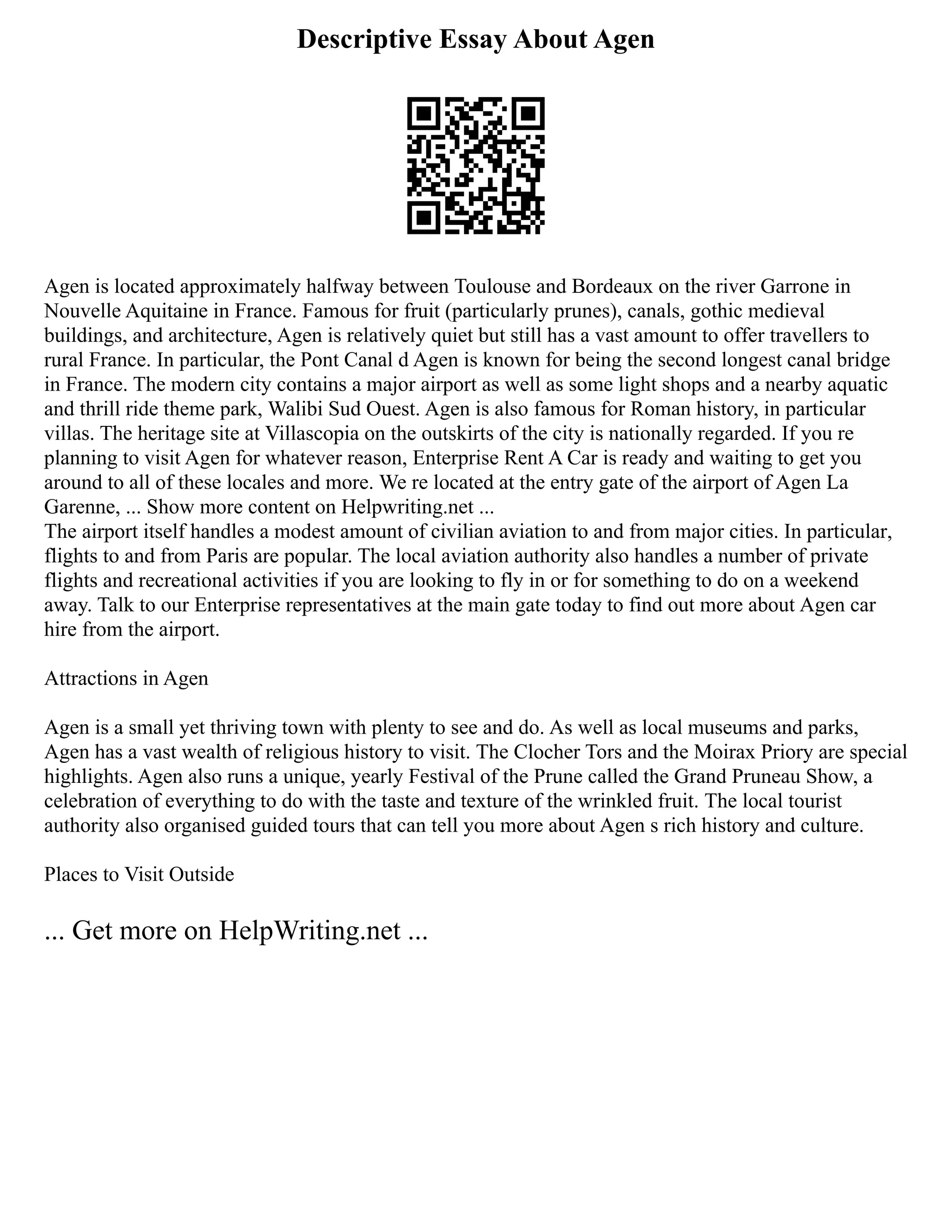 Descriptive Essay About Agen
Agen is located approximately halfway between Toulouse and Bordeaux on the river Garrone in
Nouvelle Aquitaine in France. Famous for fruit (particularly prunes), canals, gothic medieval
buildings, and architecture, Agen is relatively quiet but still has a vast amount to offer travellers to
rural France. In particular, the Pont Canal d Agen is known for being the second longest canal bridge
in France. The modern city contains a major airport as well as some light shops and a nearby aquatic
and thrill ride theme park, Walibi Sud Ouest. Agen is also famous for Roman history, in particular
villas. The heritage site at Villascopia on the outskirts of the city is nationally regarded. If you re
planning to visit Agen for whatever reason, Enterprise Rent A Car is ready and waiting to get you
around to all of these locales and more. We re located at the entry gate of the airport of Agen La
Garenne, ... Show more content on Helpwriting.net ...
The airport itself handles a modest amount of civilian aviation to and from major cities. In particular,
flights to and from Paris are popular. The local aviation authority also handles a number of private
flights and recreational activities if you are looking to fly in or for something to do on a weekend
away. Talk to our Enterprise representatives at the main gate today to find out more about Agen car
hire from the airport.
Attractions in Agen
Agen is a small yet thriving town with plenty to see and do. As well as local museums and parks,
Agen has a vast wealth of religious history to visit. The Clocher Tors and the Moirax Priory are special
highlights. Agen also runs a unique, yearly Festival of the Prune called the Grand Pruneau Show, a
celebration of everything to do with the taste and texture of the wrinkled fruit. The local tourist
authority also organised guided tours that can tell you more about Agen s rich history and culture.
Places to Visit Outside
... Get more on HelpWriting.net ...
 