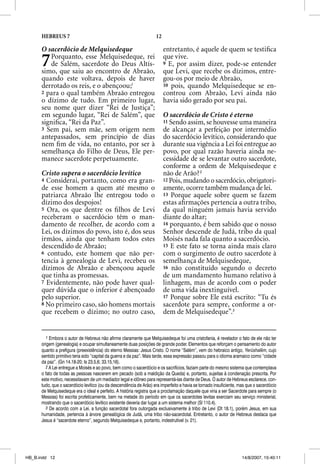 HEBREUS 7                                                     12

      O sacerdócio de Melquisedeque                                      entretanto, é aquele de quem se testiﬁca
      7  Porquanto, esse Melquisedeque, rei
         de Salém, sacerdote do Deus Altís-
      simo, que saiu ao encontro de Abraão,
                                                                         que vive.
                                                                         9 E, por assim dizer, pode-se entender
                                                                         que Levi, que recebe os dízimos, entre-
      quando este voltava, depois de haver                               gou-os por meio de Abraão,
      derrotado os reis, e o abençoou;1                                  10 pois, quando Melquisedeque se en-
      2 para o qual também Abraão entregou                               controu com Abraão, Levi ainda não
      o dízimo de tudo. Em primeiro lugar,                               havia sido gerado por seu pai.
      seu nome quer dizer “Rei de Justiça”;
      em segundo lugar, “Rei de Salém”, que                              O sacerdócio de Cristo é eterno
      signiﬁca, “Rei da Paz”.                                            11 Sendo assim, se houvesse uma maneira
      3 Sem pai, sem mãe, sem origem nem                                 de alcançar a perfeição por intermédio
      antepassados, sem princípio de dias                                do sacerdócio levítico, considerando que
      nem ﬁm de vida, no entanto, por ser à                              durante sua vigência a Lei foi entregue ao
      semelhança do Filho de Deus, Ele per-                              povo, por qual razão haveria ainda ne-
      manece sacerdote perpetuamente.                                    cessidade de se levantar outro sacerdote,
                                                                         conforme a ordem de Melquisedeque e
      Cristo supera o sacerdócio levítico                                não de Arão? 2
      4 Considerai, portanto, como era gran-                             12 Pois, mudando o sacerdócio, obrigatori-
      de esse homem a quem até mesmo o                                   amente, ocorre também mudança de lei.
      patriarca Abraão lhe entregou todo o                               13 Porque aquele sobre quem se fazem
      dízimo dos despojos!                                               estas aﬁrmações pertencia a outra tribo,
      5 Ora, os que dentre os ﬁ lhos de Levi                             da qual ninguém jamais havia servido
      receberam o sacerdócio têm o man-                                  diante do altar;
      damento de recolher, de acordo com a                               14 porquanto, é bem sabido que o nosso
      Lei, os dízimos do povo, isto é, dos seus                          Senhor descende de Judá, tribo da qual
      irmãos, ainda que tenham todos estes                               Moisés nada fala quanto a sacerdócio.
      descendido de Abraão;                                              15 E este fato se torna ainda mais claro
      6 contudo, este homem que não per-                                 com o surgimento de outro sacerdote à
      tencia à genealogia de Levi, recebeu os                            semelhança de Melquisedeque,
      dízimos de Abraão e abençoou aquele                                16 não constituído segundo o decreto
      que tinha as promessas.                                            de um mandamento humano relativo à
      7 Evidentemente, não pode haver qual-                              linhagem, mas de acordo com o poder
      quer dúvida que o inferior é abençoado                             de uma vida inextinguível.
      pelo superior.                                                     17 Porque sobre Ele está escrito: “Tu és
      8 No primeiro caso, são homens mortais                             sacerdote para sempre, conforme a or-
      que recebem o dízimo; no outro caso,                               dem de Melquisedeque”.3


        1 Embora o autor de Hebreus não afirme claramente que Melquisedeque foi uma cristofania, é revelador o fato de ele não ter
      origem (genealogia) e ocupar simultaneamente duas posições de grande poder. Elementos que reforçam o pensamento do autor
      quanto a prefigura (preexistência) do eterno Messias: Jesus Cristo. O nome “Salém”, vem do hebraico antigo, Yerüshalẽm, cujo
      sentido primitivo teria sido “capital da guerra e da paz”. Mais tarde, essa expressão passou para o idioma aramaico como “cidade
      da paz”. (Gn 14.18-20; Is 23.5,6; 33.15,16).
        2 A Lei entregue a Moisés e ao povo, bem como o sacerdócio e os sacrifícios, faziam parte do mesmo sistema que contemplava
      o fato de todas as pessoas nascerem em pecado (sob a maldição da Queda) e, portanto, sujeitas à condenação prescrita. Por
      este motivo, necessitavam de um mediador legal e idôneo para representá-las diante de Deus. O autor de Hebreus esclarece, con-
      tudo, que o sacerdócio levítico (ou da descendência de Arão) era imperfeito e havia se tornado insuficiente, mas que o sacerdócio
      de Melquisedeque era o ideal e perfeito. A história registra que a proclamação daquele que viria a ser Sacerdote para sempre (o
      Messias) foi escrita profeticamente, bem na metade do período em que os sacerdotes levitas exerciam seu serviço ministerial,
      mostrando que o sacerdócio levítico existente deveria dar lugar a um sistema melhor (Sl 110.4).
        3 De acordo com a Lei, a função sacerdotal fora outorgada exclusivamente à tribo de Levi (Dt 18.1), porém Jesus, em sua
      humanidade, pertencia à árvore genealógica de Judá, uma tribo não-sacerdotal. Entretanto, o autor de Hebreus destaca que
      Jesus é “sacerdote eterno”, segundo Melquisedeque e, portanto, indestrutível (v. 21).




HB_B.indd 12                                                                                                        14/8/2007, 15:40:11
 