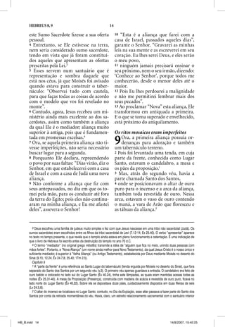 HEBREUS 8, 9                                                 14

      este Sumo Sacerdote ﬁzesse a sua oferta                           10 “Esta é a aliança que farei com a
      pessoal.                                                          casa de Israel, passados aqueles dias”,
      4 Entretanto, se Ele estivesse na terra,                          garante o Senhor. “Gravarei as minhas
      nem seria considerado sumo sacerdote,                             leis na sua mente e as escreverei em seu
      tendo em vista que já foram constituí-                            coração. Eu lhes serei Deus, e eles serão
      dos aqueles que apresentam as ofertas                             o meu povo,
      prescritas pela Lei.3                                             11 ninguém jamais precisará ensinar o
      5 Esses servem num santuário que é                                seu próximo, nem o seu irmão, dizendo:
      representação e sombra daquele que                                ‘Conhece ao Senhor’, porque todos me
      está nos céus, já que Moisés foi avisado                          conhecerão, desde o menor deles até o
      quando estava para construir o taber-                             maior.
      náculo: “Observai tudo com cautela,                               12 Pois Eu lhes perdoarei a malignidade
      para que faças todas as coisas de acordo                          e não me permitirei lembrar mais dos
      com o modelo que vos foi revelado no                              seus pecados”.
      monte”.                                                           13 Ao proclamar “Nova” esta aliança, Ele
      6 Contudo, agora, Jesus recebeu um mi-                            transformou em antiquada a primeira.
      nistério ainda mais excelente ao dos sa-                          E o que se torna superado e envelhecido,
      cerdotes, assim como também a aliança                             está próximo do aniquilamento.
      da qual Ele é o mediador; aliança muito
      superior à antiga, pois que é fundamen-                           Os ritos mosaicos eram imperfeitos
      tada em promessas excelsas.4
      7 Ora, se aquela primeira aliança não ti-
      vesse imperfeições, não seria necessário
                                                                        9   Ora, a primeira aliança possuía or-
                                                                            denanças para adoração e também
                                                                        um tabernáculo terreno.
      buscar lugar para a segunda.                                      2 Pois foi levantada uma tenda, em cuja
      8 Porquanto Ele declara, repreendendo                             parte da frente, conhecida como Lugar
      o povo por suas faltas: “Dias virão, diz o                        Santo, estavam o candelabro, a mesa e
      Senhor, em que estabelecerei com a casa                           os pães da proposição.1
      de Israel e com a casa de Judá uma nova                           3 Mas, atrás do segundo véu, havia a
      aliança.                                                          parte chamada Santo dos Santos,
      9 Não conforme a aliança que ﬁ z com                              4 onde se posicionavam o altar de ouro
      seus antepassados, no dia em que os to-                           puro para o incenso e a arca da aliança,
      mei pela mão, para os conduzir até fora                           também toda revestida de ouro. Nessa
      da terra do Egito; pois eles não continu-                         arca, estavam o vaso de ouro contendo
      aram na minha aliança, e Eu me afastei                            o maná, a vara de Arão que ﬂoresceu e
      deles”, assevera o Senhor!                                        as tábuas da aliança.2


        3 Deus escolheu uma família de judeus muito simples e fez com que Jesus nascesse em uma tribo não sacerdotal (Judá). Os
      sumos sacerdotes eram escolhidos entre os filhos da tribo sacerdotal de Levi (7.12-14; Ex 25.40). O verbo “apresentar” aparece
      no texto no tempo presente, o que revela que o templo ainda estava em pleno funcionamento e ostentação. É uma indicação de
      que o livro de Hebreus foi escrito antes da destruição do templo no ano 70 d.C.
        4 O termo “mediador” (no original grego mesites) transmite a idéia de “alguém que fica no meio, unindo duas pessoas com
      mãos fortes”. Portanto, a “Nova Aliança” (um nome ainda melhor para Novo Testamento), da qual Jesus Cristo é o nosso único e
      suficiente mediador, é superior à “Velha Aliança” (ou Antigo Testamento), estabelecida por Deus mediante Moisés no deserto do
      Sinai (9.15; 12.24; Êx 24.7,8; 25.40; 1Tm 2.5).
        Capítulo 9
        1 A “parte da frente” é uma referência ao Santo Lugar do tabernáculo (tenda erguida por Moisés no deserto do Sinai), que fora
      separado do Santo dos Santos por um segundo véu (v.3). O primeiro véu apenas guardava a entrada. O candelabro era feito de
      ouro batido e colocado no lado sul do Lugar Santo (Êx 40.24), tinha sete lâmpadas, as quais eram mantidas acesas todas as
      noites (Êx 25.31-40). A mesa da Proposição (Presença), construída com madeira de acácia e revestida de ouro puro, ficava no
      lado norte do Lugar Santo (Êx 40.22). Sobre ela se depositava doze pães, cuidadosamente dispostos em duas fileiras de seis
      (Lv 24.5,6).
        2 O altar do incenso se localizava no Lugar Santo, contudo, no Dia da Expiação, esse altar passava a fazer parte do Santo dos
      Santos por conta da retirada momentânea do véu. Havia, claro, um estreito relacionamento sacramental com o santuário interior




HB_B.indd 14                                                                                                      14/8/2007, 15:40:25
 