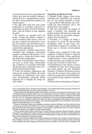15                                                HEBREUS 9

       5 Acima da arca ﬁcavam os querubins da                            O perfeito sacrifício de Cristo
       Glória, que com sua sombra cobriam a                              11 Quando Cristo chegou como Sumo
       tampa da arca, o propiciatório. Contu-                            Sacerdote dos benefícios que estavam
       do, não é nosso propósito detalhar esse                           por vir, Ele mesmo adentrou o maior
       assunto agora.3                                                   e mais perfeito Tabernáculo, não cons-
       6 Ora, logo após tudo isso estar assim                            truído por mãos humanas, isto é, não
       preparado, os sacerdotes entravam re-                             pertencente a esta criação.
       gularmente na parte inicial do taberná-                           12 Não por intermédio de sangue de
       culo, a ﬁm de realizar os atos sagrados                           bodes e novilhos, mas mediante seu
       de culto.                                                         próprio sangue, Ele entrou no Santo dos
       7 No entanto, na segunda parte da                                 Santos, de uma vez por todas, conquis-
       tenda, o Santo dos Santos, somente o                              tando a eterna redenção.4
       sumo sacerdote podia entrar, uma vez                              13 Portanto, se o sangue de bodes e
       por ano, e jamais sem apresentar o san-                           de touros e as cinzas de uma novilha
       gue do sacrifício, que ele oferecia por si                        espalhadas sobre os que estão ceri-
       mesmo e pelos pecados que o povo havia                            monialmente impuros os santiﬁca, de
       cometido por ignorância.                                          forma que se tornam exteriormente
       8 Dessa maneira, o Espírito Santo estava                          puros,
       revelando que, enquanto continuasse                               14 quanto mais o sangue de Cristo, que
       erguido o primeiro tabernáculo, o Ca-                             mediante o Espírito eterno se ofereceu
       minho para o Santo dos Santos ainda                               de forma imaculada a Deus, puriﬁcará
       não havia sido manifestado.                                       completamente a nossa consciência de
       9 Esse fato se transforma numa ilustra-                           comportamentos que conduzem à mor-
       ção para os nossos dias, esclarecendo                             te, para que sirvamos ao Deus vivo!5
       que as ofertas e os sacrifícios oferecidos                        15 Exatamente por esse motivo, Cristo é
       não podiam dar ao adorador uma cons-                              o Mediador de uma Nova Aliança para
       ciência perfeitamente limpa.                                      que todos aqueles que são chamados
       10 Eram tão-somente ordenanças que                                recebam a Promessa da herança eterna,
       tratavam de comida e bebida e de várias                           visto que Ele morreu como resgate por
       cerimônias de puriﬁcação com água;                                todas as transgressões cometidas duran-
       esses mandamentos exteriores foram                                te o período em que vigorava a primeira
       impostos até a chegada do tempo da                                aliança.6
       nova ordem.                                                       16 No caso de um testamento, é imperio-



       e com a arca da aliança (Êx 40.5; 1Rs 6.22). No Dia da Expiação, o sumo sacerdote levava incenso desse altar, juntamente com
       o sangue da oferta pelo pecado, para dentro do Santo dos Santos (Lv 16.12-14).
           3 Esses querubins eram duas pequenas estátuas de seres alados, que formavam uma só peça com a tampa da arca e, de pé,
       em cada extremidade do propiciatório; feitas em ouro puro, representando dois anjos da “Presença” divina que exaltam e zelam
       pela reverência e santidade diante de Deus. Era entre essas figuras de anjos que aparecia a glória da “Presença” do Senhor (Êx
       25.17-22; Lv 16.12-14). A tampa da arca da aliança era uma placa feita em ouro puro que se encaixava perfeitamente por cima da
       arca. Uma vez por ano, exatamente no décimo dia do sétimo mês, quando a congregação de Israel celebrava o Dia da Expiação
       (guardado pelos judeus até hoje como Yom Kippur), o sumo sacerdote aspergia sobre o povo, no tabernáculo e sobre a arca, o
       sangue como oferta pelo pecado (Lv 16.14,15,29,34).
           4 Apesar de o tabernáculo mosaico estar ultrapassado, continuava a simbolizar (inutilmente), uma volta à velha forma da Lei,
       uma vez que ela não podia livrar em definitivo o ser humano da condenação do pecado. Os sumos sacerdotes levíticos tinham
       que repetir todos os anos as cerimônias de purificação, mas Cristo ofereceu o sacrifício eficaz, pleno, único e eterno. Depois de
       obter a eterna redenção, subiu e adentrou ao perfeito santuário celestial.
           5 Esse é o versículo chave de Hebreus. Jesus Cristo foi ao mesmo tempo Sumo Sacerdote e Sacrifício imaculado; na inteireza
       da sua pessoa e não apenas de forma exterior, superficial e incompleta. O Espírito de Cristo, que habita no coração (tabernáculo)
       dos crentes, removerá totalmente a profunda e mortal marca do pecado gravada no âmago do nosso ser. É impossível servir ao
       Senhor de forma aceitável com a consciência maculada.
           6 Cristo é o único e suficiente mediador da Nova Aliança entre Deus e a humanidade, cuja “Promessa” é a herança eterna como
       filhos do Altíssimo (7.22; 8.6,13; 12.24; 1Tm 2.5 conforme Jr 31.31-34). Por causa da morte expiatória de Cristo, essa herança
       se tornou realidade para todas as pessoas que crêem sinceramente (os chamados) em Deus (Rm 8.28). Ao entregar-se como




HB_B.indd 15                                                                                                       14/8/2007, 15:40:32
 