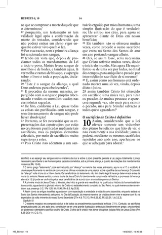 HEBREUS 9, 10                                                   16

      so que se comprove a morte daquele que                               tuário erguido por mãos humanas, uma
      o determinou;7                                                       simples ilustração do que é verdadei-
      17 porquanto, um testamento só tem                                   ro; Ele entrou nos céus, para agora se
      validade legal após a conﬁrmação da                                  apresentar diante de Deus em nosso
      morte do testador, considerando que                                  benefício;
      não poderá entrar em pleno vigor en-                                 25 Ele também não se ofereceu muitas
      quanto estiver vivo quem o fez.                                      vezes, como procede o sumo sacerdote
      18 Por essa razão, nem a primeira aliança                            que entra no Santo dos Santos de ano
      foi sancionada sem sangue,                                           em ano portando sangue alheio.
      19 tendo em vista que, depois de pro-                                26 Ora, se assim fosse, seria necessário
      clamar todos os mandamentos da Lei                                   que Cristo sofresse muitas vezes, desde
      a todo o povo, Moisés levou sangue de                                o início do mundo. Mas agora Ele mani-
      novilhos e de bodes, e também água, lã                               festou-se de uma vez por todas, no ﬁnal
      vermelha e ramos de hissopo, e aspergiu                              dos tempos, para aniquilar o pecado por
      sobre o livro e toda a população, decla-                             intermédio do sacrifício de si mesmo.8
      rando:                                                               27 E, assim como aos homens está orde-
      20 “Este é o sangue da aliança, a qual                               nado morrer uma só vez, vindo, depois
      Deus ordenou para obedecerdes”.                                      disto o Juízo,
      21 E procedeu da mesma maneira, as-                                  28 assim também Cristo foi oferecido
      pergindo com o sangue o próprio taber-                               em sacrifício uma única vez, para tirar
      náculo e todos os utensílios usados nas                              os pecados de muitas pessoas; e apare-
      cerimônias sagradas.                                                 cerá segunda vez, não mais para eximir
      22 De fato, conforme a Lei, quase todas                              o pecado, mas para brindar salvação a
      as coisas são puriﬁcadas com sangue, e                               todos que o aguardam!9
      sem derramamento de sangue não pode
      haver absolvição!                                                    O sacrifício de Cristo é deﬁnitivo
      23 Portanto, se fez necessário que as re-
      presentações das construções que estão
      no céu fossem puriﬁcadas mediante tais
                                                                           10     Assim, considerando que a Lei
                                                                                  oferece somente um vislumbre
                                                                           dos plenos benefícios que hão de vir, e
      sacrifícios, mas os próprios elementos                               não exatamente a sua realidade; jamais
      celestiais, por meio de sacrifícios muito                            poderá, mediante os mesmos sacrifícios
      superiores a estes.                                                  repetidos ano após ano, aperfeiçoar os
      24 Pois Cristo não adentrou a um san-                                que se achegam para adorar.1



      sacrifício e ao aspergir seu sangue sobre o madeiro da cruz e sobre o povo presente, perante a Lei, pagou totalmente o preço
      necessário para libertar o ser humano pelos pecados cometidos, sob a primeira aliança, e quanto às violações dos mandamentos
      mosaicos (Mc 10.45).
         7 O termo grego “testamento” pode ser traduzido por “aliança” na maioria das vezes, entretanto, aqui e no v.17, o vocábulo é
      usado especificamente no sentido de comunicar as últimas vontades de uma pessoa sobre a partilha da sua herança. O conceito
      de “aliança” volta à tona do v.18 em diante. Os beneficiários do testamento não têm direito legal à herança determinada antes da
      morte do testador. Nesse sentido, como a morte de Jesus Cristo foi devidamente comprovada na história, a promessa da herança
      eterna (v.15) já pode ser usufruída pelos seus beneficiários de acordo com a vontade expressa do Senhor.
         8 A primeira vinda de Jesus Cristo, o Messias, deu início a grande era messiânica, na qual toda a história da humanidade tem
      transcorrido, aguardando o glorioso retorno de Cristo e o estabelecimento completo do Seu Reino, no qual viveremos eternamen-
      te em sua presença (1.2; 1Pe 1.20; Mc 10.45; Rm 8.3; Ap 20.6).
         9 Assim como os antigos israelitas aguardavam com expectação e ansiedade a volta do sumo sacerdote, enquanto estava no
      Santo dos Santos intercedendo pelo povo, no Dia da Expiação; da mesma maneira, os cristãos devem viver e esperar com fé, na
      expectativa da volta iminente do nosso Sumo Sacerdote (2Tm 4.8; Tt 2.13; Rm 8.29,30; Fl 3.20,21; 1Jo 3.2,3).
         Capítulo 10
         1 O sistema mosaico era composto da Lei e de todos os procedimentos sacerdotais levíticos (7.11). Contudo, os sacrifícios
      perpetuados pela Lei, ano após ano, constituíam-se em uma grande ilustração e antevisão (literalmente em grego: uma sombra)
      do poderoso e derradeiro sacrifício vicário de Cristo. O alvo da fé cristã é nos tornar discípulos (cópias fiéis) de Jesus Cristo (Rm
      8.29; 2Co 4.4; Cl 2.17).




HB_B.indd 16                                                                                                           14/8/2007, 15:40:38
 