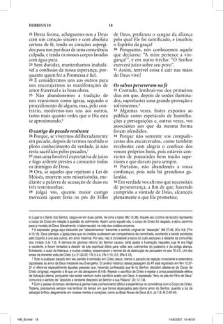 HEBREUS 10                                                       18

      22 Desta forma, acheguemo-nos a Deus                                  de Deus, profanou o sangue da aliança
      com um coração sincero e com absoluta                                 pelo qual Ele foi santiﬁcado, e insultou
      certeza de fé, tendo os corações aspergi-                             o Espírito da graça?
      dos para nos puriﬁcar de uma consciência                              30 Porquanto, nós conhecemos aquele
      culpada, e tendo os nossos corpos lavados                             que declarou: “A mim pertence a vin-
      com água pura.                                                        gança!”, e em outro trecho: “O Senhor
      23 Sem duvidar, mantenhamos inabalá-                                  exercerá juízo sobre seu povo”.
      vel a conﬁssão da nossa esperança, por-                               31 Assim, terrível coisa é cair nas mãos
      quanto quem fez a Promessa é ﬁel.                                     do Deus vivo!
      24 E consideremos uns aos outros para
      nos encorajarmos às manifestações de                                  Os salvos perseveram na fé
      amor fraternal e às boas obras.                                       32 Contudo, lembrai-vos dos primeiros
      25 Não abandonemos a tradição de                                      dias em que, depois de serdes ilumina-
      nos reunirmos como igreja, segundo o                                  dos, suportastes uma grande provação e
      procedimento de alguns, mas, pelo con-                                sofrimentos.8
      trário, motivemo-nos uns aos outros,                                  33 Algumas vezes, fostes expostos ao
      tanto mais quanto vedes que o Dia está                                público como espetáculo de humilha-
      se aproximando.6                                                      ções e perseguições e, outras vezes, vos
                                                                            associastes aos que da mesma forma
      O castigo do pecado renitente                                         foram ofendidos.
      26 Porque, se vivermos deliberadamente                                34 Porque não somente vos compade-
      em pecado, depois de termos recebido o                                cestes dos encarcerados, como também
      pleno conhecimento da verdade, já não                                 recebestes com alegria o conﬁsco dos
      resta sacrifício pelos pecados,7                                      vossos próprios bens, pois estáveis con-
      27 mas uma horrível expectativa de juízo                              victos de possuirdes bens muito supe-
      e fogo ardente prestes a consumir todos                               riores e que duram para sempre.
      os inimigos de Deus.                                                  35 Portanto, não abandoneis a vossa
      28 Ora, se aqueles que rejeitam a Lei de                              conﬁança; pois nela há grandioso ga-
      Moisés, morrem sem misericórdia, me-                                  lardão.
      diante a palavra de acusação de duas ou                               36 Em verdade vos aﬁ rmo que necessitais
      três testemunhas;                                                     de perseverança, a ﬁm de que, havendo
      29 julgai vós, quanto maior castigo                                   cumprido a vontade de Deus, alcanceis
      merecerá quem feriu os pés do Filho                                   plenamente o que Ele prometeu;


      to Lugar e o Santo dos Santos, rasgou-se em duas partes, de cima a baixo (Mc 15.38). Aquele véu (cortina de tecido) representa
      o corpo de Cristo em relação à questão do sofrimento. Assim como aquele véu, o corpo de Cristo foi rasgado, e abriu caminho
      para a morada de Deus (literalmente: o tabernacular) na vida dos cristãos sinceros.
         6 A expressão grega aqui traduzida por “abandonemos” transmite o sentido original de “deserção” (Mt 27.46; 2Co 4.9; 2Tm
      4.10,16). Deus planejou a Igreja para que os cristãos pudessem ser companheiros de caminhada, exortando e sendo exortados
      pelo Espírito e uns aos outros, em amor fraternal. Por isso, não é concebível a teoria do culto exclusivo e distante da comunhão
      dos irmãos (1Jo 1.3). A demora do glorioso retorno do Senhor causou certa apatia e frustração naqueles cuja fé era frágil
      e oscilante, e foram tentados a desistir da luta espiritual diária para voltar aos rudimentos do judaísmo e da antiga aliança.
      Entretanto, o autor de Hebreus, e muitos cristãos, presenciaram o terrível dia da destruição de Jerusalém no ano 70 d.C. Um dos
      sinais da iminente volta de Cristo (Lc 21.20-22; 1Ts 5.2,4; 2Ts 1.10; 2.2; 2Pe 3.10).
         7 Todo e qualquer pecado tem seu perdão e remissão em Cristo Jesus, menos o pecado da rejeição consciente e sistemática
      (apostasia) ao amor de Deus mediante seu Evangelho. O cenário histórico dessa passagem do AT está registrado em Nm 15.27-
      31 e refere-se especialmente àquelas pessoas que, havendo confessado sua fé no Senhor, decidem afastar-se do Corpo de
      Cristo (a Igreja), negando a fé que um dia abraçaram (6.4-8). Rejeitar o sacrifício de Cristo é rejeitar a única possibilidade efetiva
      de Salvação eterna, porquanto não existe nenhum outro sacrifício aceito por Deus. A expressão “feriu os pés do Filho de Deus”
      comunica o sentido de “absoluto e renitente desprezo ao Senhor e sua Palavra” (Zc 12.1-9).
         8 Com o passar do tempo, tendemos a ganhar mais conhecimento bíblico e experiência na convivência com o Corpo de Cristo.
      Todavia, precisamos sempre nos lembrar do tempo em que fomos alcançados pelo divino amor do Senhor, quando a luz da
      salvação brilhou alegremente em nossas mentes e corações, como as Boas Novas de Deus (6.4; Jo 1.9; At 2.40-44).




HB_B.indd 18                                                                                                            14/8/2007, 15:40:51
 