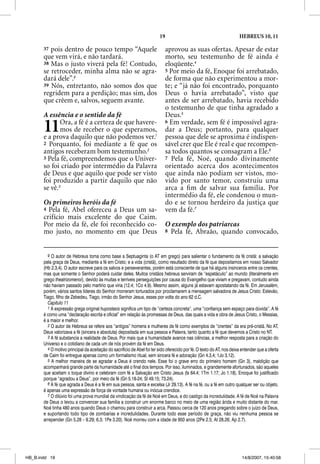 19                                            HEBREUS 10, 11

       37 pois dentro de pouco tempo “Aquele                                aprovou as suas ofertas. Apesar de estar
       que vem virá, e não tardará.                                         morto, seu testemunho de fé ainda é
       38 Mas o justo viverá pela fé! Contudo,                              eloqüente.4
       se retroceder, minha alma não se agra-                               5 Por meio da fé, Enoque foi arrebatado,
       dará dele”.9                                                         de forma que não experimentou a mor-
       39 Nós, entretanto, não somos dos que                                te; e “já não foi encontrado, porquanto
       regridem para a perdição; mas sim, dos                               Deus o havia arrebatado”, visto que
       que crêem e, salvos, seguem avante.                                  antes de ser arrebatado, havia recebido
                                                                            o testemunho de que tinha agradado a
       A essência e o sentido da fé                                         Deus.5

       11     Ora, a fé é a certeza de que havere-
              mos de receber o que esperamos,
       e a prova daquilo que não podemos ver.1
                                                                            6 Em verdade, sem fé é impossível agra-
                                                                            dar a Deus; portanto, para qualquer
                                                                            pessoa que dele se aproxima é indispen-
       2 Porquanto, foi mediante a fé que os                                sável crer que Ele é real e que recompen-
       antigos receberam bom testemunho.2                                   sa todos quantos se consagram a Ele.6
       3 Pela fé, compreendemos que o Univer-                               7 Pela fé, Noé, quando divinamente
       so foi criado por intermédio da Palavra                              orientado acerca dos acontecimentos
       de Deus e que aquilo que pode ser visto                              que ainda não podiam ser vistos, mo-
       foi produzido a partir daquilo que não                               vido por santo temor, construiu uma
       se vê.3                                                              arca a ﬁ m de salvar sua família. Por
                                                                            intermédio da fé, ele condenou o mun-
       Os primeiros heróis da fé                                            do e se tornou herdeiro da justiça que
       4 Pela fé, Abel ofereceu a Deus um sa-                               vem da fé.7
       crifício mais excelente do que Caim.
       Por meio da fé, ele foi reconhecido co-                              O exemplo dos patriarcas
       mo justo, no momento em que Deus                                     8 Pela fé, Abraão, quando convocado,



         9 O autor de Hebreus toma como base a Septuaginta (o AT em grego) para salientar o fundamento da fé cristã: a salvação
       pela graça de Deus, mediante a fé em Cristo; e a vida (cristã), como resultado direto da fé que depositamos em nosso Salvador
       (Hb 2.3,4). O autor escreve para os salvos e perseverantes, porém está consciente de que há alguns insinceros entre os crentes,
       mas que somente o Senhor poderá cuidar deles. Muitos cristãos hebreus serviram de “espetáculo” ao mundo (literalmente em
       grego theatrizomenoi), devido às muitas e terríveis perseguições por causa do Evangelho que viviam e pregavam, contudo ainda
       não haviam passado pelo martírio que viria (12.4; 1Co 4.9). Mesmo assim, alguns já estavam apostatando da fé. Em Jerusalém,
       porém, vários santos líderes do Senhor morreram torturados por proclamarem a mensagem salvadora de Jesus Cristo: Estevão,
       Tiago, filho de Zebedeu, Tiago, irmão do Senhor Jesus, esses por volta do ano 62 d.C.
         Capítulo 11
         1 A expressão grega original hupostasis significa um tipo de “certeza concreta”, uma “confiança sem espaço para dúvida”. A fé
       é como uma “declaração escrita e oficial” em relação às promessas de Deus, das quais a vida e obra de Jesus Cristo, o Messias,
       é a maior e melhor.
         2 O autor de Hebreus se refere aos “antigos” homens e mulheres de fé como exemplos de “crentes” da era pré-cristã. No AT,
       Deus valorizava a fé (sincera e absoluta) depositada em sua pessoa e Palavra, tanto quanto a fé que devemos a Cristo no NT.
         3 A fé substancia a realidade de Deus. Por mais que a humanidade avance nas ciências, a melhor resposta para a criação do
       Universo e o cotidiano de cada um de nós provém da fé em Deus.
         4 O motivo principal da aceitação do sacrifício de Abel foi ter sido oferecido por fé. O texto do AT, nos deixa entender que a oferta
       de Caim foi entregue apenas como um formalismo ritual, sem sincera fé e adoração (Gn 4.3,4; 1Jo 3.12).
         5 A melhor maneira de se agradar a Deus é crendo nele. Esse foi o grave erro do primeiro homem (Gn 3), maldição que
       acompanhará grande parte da humanidade até o final dos tempos. Por isso, iluminados, e grandemente afortunados, são aqueles
       que aceitam o toque divino e celebram com fé a Salvação em Cristo Jesus (Is 64.4; 1Tm 1.17; Jo 1.18). Enoque foi justificado
       porque “agradou a Deus”, por meio da fé (Gn 5.18-24; Sl 49.15; 73.24).
         6 A fé que agrada a Deus é a fé em sua pessoa, santa e excelsa (Jr 29.13). A fé na fé, ou a fé em outro qualquer ser ou objeto,
       é apenas uma expressão de força de vontade humana ou inócua crendice.
         7 O dilúvio foi uma prova mundial da vindicação da fé de Noé em Deus, e do castigo da incredulidade. A fé de Noé na Palavra
       de Deus o levou a convencer sua família a construir um enorme barco no meio de uma região árida e muito distante do mar.
       Noé tinha 480 anos quando Deus o chamou para construir a arca. Passou cerca de 120 anos pregando sobre o juízo de Deus,
       e suportando todo tipo de zombarias e incredulidades. Durante todo esse período de graça, não viu nenhuma pessoa se
       arrepender (Gn 5.28 – 9.29; 6.3; 1Pe 3.20). Noé morreu com a idade de 950 anos (2Pe 2.5; At 28.26; Ap 2.7).




HB_B.indd 19                                                                                                             14/8/2007, 15:40:58
 
