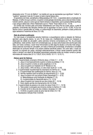 designada como “O Livro do Melhor”, na medida em que as expressões que significam “melhor” e
       “superior” aparecem mais de 15 vezes no texto original dessa obra.
         O sacerdócio de Cristo, semelhante a Melquisedeque (Sl 110.4) – o sacerdote eterno e ilustração do
       Messias, é melhor do que o arônico, e superior a toda geração dos levitas, pois a vida do Cristo é indes-
       trutível e perene. Jesus é o único que ao mesmo tempo é o Sacerdote, que é a própria Oferta sacrificial,
       e seu sangue valida todo o Novo Testamento que é o “Pacto” final e eterno (4.14 – 10.18).
         Os crentes são movidos pela comunhão restabelecida com Deus Pai em Cristo Jesus, e pela fé
       presente, conscientes das bênçãos infinitas que os aguardam no futuro (10.19 –12.29). A Cruz do
       Senhor como o grande altar do cristão, e a ressurreição do Sacerdote, perfazem a base jurídica da
       ação salvadora e redentiva de Deus (13.1-25).

         Data da primeira publicação
         Os mais atuais e consistentes estudos históricos e arqueológicos sobre a datação de Hebreus
       apontam para alguma época, no ano 70 de nossa era, imediatamente anterior ao massacre e
       destruição da cidade de Jerusalém, pelos exércitos romanos comandados por Tito. As principais
       justificativas, neste sentido, levam em consideração que, se essa carta tivesse sido escrita após esta
       data, com toda a certeza, o autor teria mencionado ou feito alguma alusão a uma das mais sangui-
       nárias chacinas ocorridas em Jerusalém, em toda a história da humanidade, envolvendo a completa
       destruição do suntuoso templo e do próprio sistema sacrificial judaico. Por outro lado, o autor ao
       escrever os originais em grego, emprega sistematicamente o tempo verbal presente quando fala
       sobre o templo e se refere às atividades sacerdotais praticadas antes da invasão romana e jamais
       retomadas até nossos dias (5.1-3; 7.23,27; 8.3-5; 9.6-25; 10.1-11; 13.10,11).

         Esboço geral de Hebreus
            1. A superioridade universal e infinita de Jesus, o Cristo (1.1 – 4.16)
               A. Jesus é incomparavelmente superior a todos os profetas (1.1-4)
               B. Jesus é superior a todos os seres angelicais (1.5-14)
               C. Jesus é superior ao mediador do AT: Moisés (3.1-6)
               D. Jesus Cristo, o filho de Deus, é o alvo maior da fé (3.7 –4.16)
            2. A superioridade inquestionável do sacerdócio do Senhor (5.1 – 10.39)
               A. A superioridade das qualificações do Senhor Jesus (5.1-10)
               B. Sermão repetitivo para os tardios de entendimento (5.11 – 6.20)
               C. Jesus é superior em sua própria Ordem Sacerdotal (7.1 – 8.13)
                  a) Melquisedeque como ilustração do Messias (7.1-3)
                  b) A superioridade do Sacerdote eterno (7.4 – 8.13)
               D. Jesus é superior por causa de sua obra vicária (9.1 – 10.18)
               E. Outro rápido sermão de chamamento à fé (10.19-39)
            3. A superioridade da pessoa e do poder de Jesus Cristo (11.1 – 13.19)
               A. Todo poder é outorgado aos sinceros crentes no Senhor (11.1-40)
               B. O poder da fé no dia-a-dia dos cristãos e da Igreja (12.1-29)
               C. O infinito e superior poder do amor leal de Cristo (13.1-19)
            4. Saudações e bênção final (13.20-25)




HB_B.indd 3                                                                                    14/8/2007, 15:39:06
 