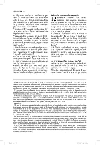 HEBREUS 11, 12                                                22

      35 Algumas mulheres receberam por                                  Cristo é o nosso maior exemplo
      meio da ressurreição os seus mortos de
      volta à vida. Uns foram martirizados e
      não negociaram seus livramentos, a ﬁm
                                                                         12     Portanto, também nós, consi-
                                                                                derando que estamos rodeados
                                                                         por tão grande nuvem de testemunhas,
      de poderem conquistar uma ressurrei-                               desembaracemo-nos de tudo o que nos
      ção ainda mais excelente;23                                        atrapalha e do pecado que nos envolve,
      36 muitos enfrentaram zombarias e tor-                             e corramos com perseverança a corrida
      turas, outros ainda foram acorrentados e                           que nos está proposta,1
      jogados aos cárceres;                                              2 olhando ﬁxamente para o Autor e
      37 apedrejados, serrados ao meio, tenta-                           Consumador da fé: Jesus, o qual, por
      dos, mortos ao ﬁo da espada. Andaram                               causa do júbilo que lhe fora proposto,
      sem rumo, vestidos de pele de ovelhas                              suportou a cruz, desprezando a vergo-
      e de cabras, necessitados, angustiados e                           nha, e assentou-se à direita do trono de
      maltratados.24                                                     Deus.2
      38 Caminharam como refugiados, vagan-                              3 Reﬂitam profundamente sobre Aquele
      do pelos desertos e montes, pelas caver-                           que suportou tamanha oposição dos
      nas e buracos na terra. Pessoas das quais                          pecadores contra sua própria pessoa,
      o mundo não foi digno!                                             para que não vos fatigueis, tampouco
      39 Ora, todos estes, apesar de haverem                             desanimeis.3
      sido aprovados por Deus por meio da
      fé, não presenciaram a concretização do                            As provas revelam o amor do Pai
      que Ele havia prometido;                                           4 Ora, na guerra contra o pecado ainda
      40 tendo em vista que Deus havia provi-                            não tendes resistido até o extremo de
      denciado algo ainda mais excelente para                            derramar o próprio sangue.
      nós, a ﬁm de que juntamente conosco pu-                            5 E estais esquecidos da Palavra de en-
      dessem ser eles também aperfeiçoados.25                            corajamento que Ele vos dirige como



         23 Referência à mulher de Serepta (1Rs 17.17-24), ao ocorrido com a mulher sunamita (2Rs 4.8-36) e aos muitos servos de
      Deus que não se sujeitaram às pressões de reis, governantes despóticos, exércitos e do próprio sistema mundial; mas preferiram
      entregar suas vidas aos torturadores e à morte, a fim de herdarem dignamente a vida eterna e as recompensas celestiais. A
      expressão grega original, aqui traduzida por “martirizados”, significa literalmente “esticados e açoitados até a morte”.
         24 Homens de Deus como Zacarias, filho do sacerdote Joiada, e Isaías (serrado ao meio por ordem de Manassés, segundo
      a tradição histórica), que foram mortos por declararem a verdade (2Cr 24.20-22; Lc 11.51). No século II a.C., a maioria dos
      macabeus deram suas vidas por causa de Deus.
         25 Nem todos os heróis da fé experimentaram completo triunfo de suas ações em vida. Contudo, absolutamente todos
      receberam a bênção e o galardão divino, e ouvirão da boca do Senhor, juntamente com muitos cristãos: “Muito bem, servo bom
      e fiel!” (Mt 25.21). O grande e pleno cumprimento das promessas de Deus, tanto para os antigos heróis da fé, quanto para nós,
      encontra-se na pessoa e obra de Jesus Cristo, que é a “ressurreição e a vida” (Jo 11.25,26).
         Capítulo 12
         1 O autor de Hebreus compara a vida cristã a uma corrida olímpica de longa distância (antigo esporte grego no qual os atletas
      deviam vencer os cerca de 42 km que ligava a cidade de Maratona a Atenas). O público que torce pelos competidores é formado
      por celebridades da fé, por isso não podem ser considerados meros espectadores, mas fontes de inspiração e nossos grandes
      exemplos de vida com Deus. A expressão grega original marturos, que originou nossa palavra “mártir”, significa “testemunhas”,
      o que demonstra a amplitude do sentido de vivermos uma vida exemplar: disciplinada pelo Espírito Santo (At 20.24; 1Co 9.24-26;
      Gl 2.2; 5.7; Fp 2.16; 2Tm 4.7).
         2 O caminho para a vitória na maratona da vida é concentrar toda a nossa atenção na pessoa de Cristo (Fp 3.13,14), pois ele
      é o ponto de partida e, ao mesmo tempo, linha de chegada e o objetivo maior da nossa fé. Jesus é nosso melhor orientador, trei-
      nador e exemplo, pois ele já venceu a morte e conquistou o grande prêmio do Universo (1.3; Is 53.10-12). Portanto, as restrições,
      sofrimentos e humilhações que passamos diariamente, por amor e obediência ao Senhor, são recompensadas pela certeza da
      vitória e da glória eterna (11.26; Mt 5.10-12; Rm 8.18; 2Co 4.17; 1Pe 4.13; 5.1,10).
         3 Jesus Cristo sofreu infinitamente mais do que qualquer ser humano em todos os tempos. Por isso, Ele – por meio do seu
      Espírito – pode compreender perfeitamente e ser sensível às nossas aflições. E não apenas ser solidário, mas efetivamente nos
      livrar de todo mal. Essa certeza deve nos fortalecer e animar, especialmente quando passamos por momentos de grande tristeza,
      incerteza e sofrimento (Is 40.28-31).




HB_B.indd 22                                                                                                        14/8/2007, 15:41:28
 