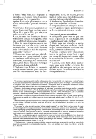 23                                              HEBREUS 12

       a ﬁ lhos: “Meu ﬁ lho, não desprezeis a                             tração; mais tarde, no entanto, produz
       disciplina do Senhor, nem desanimeis                               fruto de justiça e paz para todos aqueles
       quando por Ele és repreendido,                                     que por ela foram disciplinados.
       6 pois o Senhor disciplina a quem ama, e                           12 Sendo assim, fortalecei as mãos enfra-
       educa todo aquele a quem recebe como                               quecidas e os joelhos vacilantes.6
       ﬁ lho”.                                                            13 “Preparai caminhos retos para os vos-
       7 Suportai as diﬁculdades, aceitando-as                            sos pés”, para que aquele que manca não
       como disciplina; Deus vos trata como                               se desvie, pelo contrário, seja curado!
       ﬁ lhos. Ora, qual o ﬁ lho que não passa
       pela correção do seu pai? 4                                        Exortação à paz e à sinceridade
       8 Mas, se estais sem orientação, da qual                           14 Esforçai-vos para viver em paz com
       todos se têm tornado participantes, então                          todas as pessoas e em santiﬁcação, sem
       não sois ﬁlhos legítimos, mas bastardos.                           a qual ninguém verá o Senhor.7
       9 Além do mais, tínhamos nossos pais                               15 Vigiai para que ninguém se exclua
       humanos que nos educavam, e nós os                                 da graça de Deus; que nenhuma raiz de
       respeitávamos. Quanto mais devemos                                 mágoa venenosa brote e vos cause con-
       toda a obediência ao Pai dos espíritos,                            fusão, contaminando muitos;8
       para então vivermos!5                                              16 que não se abrigue entre vós nenhum
       10 Porquanto, nossos pais nos discipli-                            imoral ou profano, como Esaú, o qual
       navam por um espaço curto de tempo,                                por uma refeição desejada, vendeu todos
       da forma que melhor lhes parecia. Deus,                            os seus direitos de herança como ﬁ lho
       entretanto, nos corrige para o nosso bem                           mais velho.9
       maior, a ﬁm de que possamos participar                             17 E, assim, como bem sabeis, quando
       plenamente da sua santidade.                                       mais tarde quis herdar a bênção, foi
       11 Toda correção, de fato, no momento                              rejeitado; e não teve como cancelar sua
       em que ocorre não nos parece ser mo-                               decisão, apesar de ter buscado a bênção
       tivo de contentamento, mas de frus-                                desesperadamente.10



         4 A expressão grega original paidéia significa “educar para a vida” e tem um sentido mais amplo do que a palavra “castigo”,
       muitas vezes associada somente a repreensões físicas. Contudo, quando necessário, como um bom pai, o Senhor nos disciplina
       ou corrige (em grego: “açoita”). Os sofrimentos, humilhações e perseguições devem ser aceitos pelos cristãos como parte do
       processo educacional usado por Deus para nosso desenvolvimento espiritual (5.13; At 14.22).
         5 Respeito e obediência são os componentes básicos da “submissão” e nos ajudam a entender o que significa a expressão
       bíblica “o temor do Senhor” (2Co 7.1; Pv 9.10). Deus é o criador do espírito humano e, portanto, nosso Pai espiritual. Nossos pais
       humanos são pais genéticos e biológicos, numa linguagem bíblica: “segundo a carne” (Nm 16.22; Ec 12.7; Zc 12.1). Desde os
       primórdios, a obediência (submissão humilde) a Deus é a grande chave para a vida eterna (Tg 1.21; Gn 3).
         6 Sempre que a admoestação ou correção divina (disciplina) é aceita com submissão, produz no cristão grandes benefícios.
       Portanto, deve ser recebida com gratidão e esperança, como uma provação sadia da nossa fé em Cristo (1Pe 1.6,7; Tg 1.2; Pv
       4.26).
         7 A tradição familiar, a posição sócioeconômica ou a formação acadêmica não podem proporcionar o verdadeiro conhecimento
       de Deus. Somente a santidade nos permite “ver a Deus”. E quem vê a Deus, vê ainda melhor o seu próximo (Lc 10.29-37; 1Pe
       1.15,16; 1Jo 3.2,3).
         8 A expressão “se exclua da graça” quer dizer, “colocar-se aquém da graça”, ou, ainda, “decidir não tomar posse da graça”,
       dom oferecido pelo Senhor, mas que deve ser aceito fervorosamente pelo crente para que possa ter seu efeito pleno (2.1-4; 6.4-8).
       O termo original grego episkopountes significa aqui “zelar com amor” pela saúde espiritual dos irmãos. É a mesma palavra para
       “bispo” ou “epíscopo”. Tanto aqui como em Dt 29.18, a expressão “mágoa venenosa” ou “amargura” tem a ver com sentimentos
       como inveja, vingança, maledicência, que são capazes de envenenar o indivíduo e toda a comunidade.
         9 Deus criou a humanidade para que ela, espontaneamente, vivesse em harmonia com o seu Criador e a terra, obviamente,
       dando muito mais valor às coisas espirituais. Entretanto, com a Queda (Gn 3), Satanás teve condição de inverter os valores reais,
       e o homem passou a dar mais valor às coisas profanas (poder, prestígio, bens materiais). A história de vida de Esaú ilustra bem
       essa triste realidade humana (Gn 25.29-34; Fp 3.18,19).
         10 Esaú agiu como a maioria das pessoas incrédulas, apenas lamentando sua perda material, mas não se arrependendo
       claramente pelo pecado de haver trocado o bem espiritual e eterno pela satisfação de um desejo momentâneo e carnal (Gn
       27.41; 2Co 7.10).




HB_B.indd 23                                                                                                        14/8/2007, 15:41:32
 