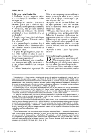 HEBREUS 12, 13                                                 24

      A diferença entre Sinai e Sião                                      Pois, se não escaparam os que rejeitaram
      18 Ainda não chegastes ao monte palpá-                              quem os advertia sobre a terra, muito
      vel e em chamas, à escuridão, às trevas,                            mais nós, se desprezarmos Aquele que
      à tempestade,11                                                     nos admoesta dos céus.
      19 ao clangor da trombeta, ao som das                               26 Aquele, cuja voz outrora abalou a ter-
      Palavras, que os que as ouviram roga-                               ra, agora promete: “Ainda uma vez aba-
      ram que não se lhes pronunciasse mais;                              larei não somente a terra, mas de igual
      20 porquanto, não podiam suportar                                   modo todo o céu”.
      o que lhes era ordenado: “Até mesmo                                 27 Ora, esta frase “Ainda uma vez” indica
      um animal, se tocar no monte, deve ser                              a remoção de coisas que podem ser aba-
      apedrejado”.                                                        ladas, isto é, as coisas criadas, para que
      21 Aquelas cenas foram tão terríveis que                            permaneça o que não pode ser abalado.
      até Moisés exclamou: “Estou aterroriza-                             28 Portanto, já que estamos herdando um
      do e trêmulo!”                                                      Reino inabalável, sejamos agradecidos e,
      22 Mas tendes chegado ao monte Sião, à                              deste modo, adoremos a Deus, com uma
      cidade do Deus vivo, à Jerusalém celes-                             atitude aceitável, com toda a reverência
      tial, à jubilosa reunião dos milhares de                            e temor,14
      milhares de anjos,                                                  29 porque o nosso “Deus é fogo consu-
      23 à igreja dos primogênitos, cujos no-                             midor!”
      mes estão escritos nos céus, a Deus, o
      juiz de toda a humanidade, aos espíritos                            Conclusões e aplicações práticas
      dos justos agora perfeitos,12
      24 a Jesus, mediador de uma nova alian-
      ça, e ao sangue aspergido, que se expres-
                                                                          13     Seja incessante o amor fraternal.
                                                                                 2 Não vos esqueçais de praticar a
                                                                          hospitalidade; pois agindo assim, mesmo
      sa com mais veemência do que o sangue                               sem perceber, alguns acolheram anjos.1
      de Abel.13                                                          3 Lembrai-vos dos encarcerados, como se
      25 Cuidado! Não rejeiteis Aquele que fala.                          estivésseis aprisionados com eles; e todos



         11 Os versículos 18 a 21 fazem menção à maravilha, poder, temor e alta reverência que envolveu todo o povo de Israel e a
      região do monte Sinai, quando Deus outorgou a Lei a Moisés (Êx 19.10-25; Dt 4.11,12; 5.22-26; 9.9-19; 18.16; At 7.32). O autor
      de Hebreus estabelece um contraste entre o monte Sinai, “intocável” (Êx 19.12), e o monte Sião (Jerusalém). Entretanto, não se
      refere exatamente à parte montanhosa a sudeste de Jerusalém, mas sim à Cidade Celestial de Deus e aos que habitam com o
      Senhor, a fim de marcar nitidamente a diferença entre as duas grandes alianças de Deus com a humanidade, sendo a nova aliança
      em Cristo maior e definitiva (11.10-16; 13.14; Fp 3.20; Ap 5.11,12; Gl 4.26; Ap 21.2).
         12 A expressão grega no plural “primogênitos” retrata a excelência do amor de Deus para com cada uma das pessoas salvas
      (seus filhos) desde os primórdios (2.10,11; Lc 10.20; Ap 21.27). O termo “espíritos” refere-se aos “santos” do AT, agora aperfeiço-
      ados mediante a morte e ressurreição do Primogênito de Deus (11.40). É por intermédio do Espírito de Deus, que sela (autentica)
      e habita a vida do crente, que temos pleno e eterno acesso à Nova Jerusalém, a Cidade Celestial de Deus.
         13 O sangue de Abel clamou durante toda a história da humanidade por justiça e condenação para o pecador (assassino). O
      sangue de Cristo, entretanto, derramado na cruz, proclama – ainda mais forte – o perdão e a reconciliação eterna do pecador
      arrependido com Deus (Gn 4.10; Hb 9.12; 10.19; Cl 1.20; 1Jo 1.7).
         14 Aquele que tem a voz criativa e poderosa é Deus (Êx 19.18; Dt 4.24; Sl 68.7), Aquele que nos redime, aconselha e orienta é
      Cristo, que veio dos céus e está nos céus (1.1-3; 4.14; 6.20; 7.26; 9.24). E, porque recebemos essa revelação maior e completa,
      temos ainda mais responsabilidade em preservar a fé e viver testemunhando as Boas Novas (o Evangelho): Cristo em nós! (2.2-
      4). A nova ordem esperada por Ageu, e tantos homens e mulheres de Deus do passado (Ag 2.6-21), teve pleno cumprimento no
      sacrifício e ascensão de Jesus Cristo, que estabeleceu seu Reino. O ensino claro das Sagradas Escrituras é que tudo passa nesse
      mundo. Somente o Reino de Deus é eterno (v.28).
         Capítulo 13
         1 O autor de Hebreus tem duas preocupações básicas: a apostasia dos judeus-cristãos e o esfriamento do amor fraternal
      cristão entres os crentes, especialmente pela demora do retorno de Cristo (evento que eles esperavam para aqueles dias), e
      pelo desenvolvimento de diversas doutrinas e seitas heréticas. A hospitalidade e a simpatia dos crentes do primeiro século
      foi a principal marca da Igreja. A própria palavra “cristão” foi criada originalmente pelo povo que, por testemunhar o amor dos
      membros da Igreja, passou a chamar os crentes de “pequenos Cristos” (cristãos). Sem saber, alguns crentes haviam hospedado
      anjos, assim como Abraão (Gn 18), Gideão (Jz 6) e Manoá (Jz 13).




HB_B.indd 24                                                                                                         14/8/2007, 15:41:40
 