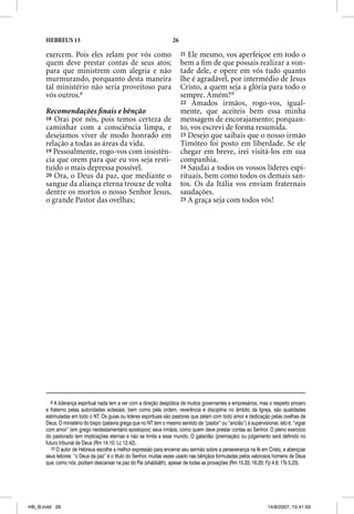 HEBREUS 13                                                     26

      exercem. Pois eles zelam por vós como                               21 Ele mesmo, vos aperfeiçoe em todo o
      quem deve prestar contas de seus atos;                              bem a ﬁm de que possais realizar a von-
      para que ministrem com alegria e não                                tade dele, e opere em vós tudo quanto
      murmurando, porquanto desta maneira                                 lhe é agradável, por intermédio de Jesus
      tal ministério não seria proveitoso para                            Cristo, a quem seja a glória para todo o
      vós outros.9                                                        sempre. Amém!10
                                                                          22 Amados irmãos, rogo-vos, igual-
      Recomendações ﬁnais e bênção                                        mente, que aceiteis bem essa minha
      18 Orai por nós, pois temos certeza de                              mensagem de encorajamento; porquan-
      caminhar com a consciência limpa, e                                 to, vos escrevi de forma resumida.
      desejamos viver de modo honrado em                                  23 Desejo que saibais que o nosso irmão
      relação a todas as áreas da vida.                                   Timóteo foi posto em liberdade. Se ele
      19 Pessoalmente, rogo-vos com insistên-                             chegar em breve, irei visitá-los em sua
      cia que orem para que eu vos seja resti-                            companhia.
      tuído o mais depressa possível.                                     24 Saudai a todos os vossos líderes espi-
      20 Ora, o Deus da paz, que mediante o                               rituais, bem como todos os demais san-
      sangue da aliança eterna trouxe de volta                            tos. Os da Itália vos enviam fraternais
      dentre os mortos o nosso Senhor Jesus,                              saudações.
      o grande Pastor das ovelhas;                                        25 A graça seja com todos vós!




         9 A liderança espiritual nada tem a ver com a direção despótica de muitos governantes e empresários, mas o respeito sincero
      e fraterno pelas autoridades eclesiais, bem como pela ordem, reverência e disciplina no âmbito da Igreja, são qualidades
      estimuladas em todo o NT. Os guias ou líderes espirituais são pastores que zelam com todo amor e dedicação pelas ovelhas de
      Deus. O ministério do bispo (palavra grega que no NT tem o mesmo sentido de “pastor” ou “ancião”) é supervisionar, isto é, “vigiar
      com amor” (em grego neotestamentário episkopos) seus irmãos, como quem deve prestar contas ao Senhor. O pleno exercício
      do pastorado tem implicações eternas e não se limita a esse mundo. O galardão (premiação) ou julgamento será definido no
      futuro tribunal de Deus (Rm 14.10; Lc 12.42).
         10 O autor de Hebreus escolhe a melhor expressão para encerrar seu sermão sobre a perseverança na fé em Cristo, e abençoar
      seus leitores: “o Deus da paz” é o título do Senhor, muitas vezes usado nas bênçãos formuladas pelos valorosos homens de Deus
      que, como nós, podiam descansar na paz do Pai (shabbãth), apesar de todas as provações (Rm 15.33; 16.20; Fp 4.9; 1Ts 5.23).




HB_B.indd 26                                                                                                        14/8/2007, 15:41:55
 