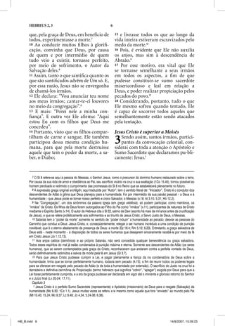HEBREUS 2, 3                                                     6

      que, pela graça de Deus, em benefício de                             15 e livrasse todos os que ao longo da
      todos, experimentasse a morte.7                                      vida inteira estiveram escravizados pelo
      10 Ao conduzir muitos ﬁ lhos à gloriﬁ-                               medo da morte.10
      cação, convinha que Deus, por causa                                  16 Pois, é evidente que Ele não auxilia
      de quem e por intermédio de quem                                     os anjos, mas sim à descendência de
      tudo veio a existir, tornasse perfeito,                              Abraão.11
      por meio do sofrimento, o Autor da                                   17 Por esse motivo, era vital que Ele
      Salvação deles.8                                                     se tornasse semelhante a seus irmãos
      11 Assim, tanto o que santiﬁca quanto os                             em todos os aspectos, a ﬁm de que
      que são santiﬁcados advêm de Um só. E,                               pudesse constituir-se sumo sacerdote
      por essa razão, Jesus não se envergonha                              misericordioso e leal em relação a
      de chamá-los irmãos.                                                 Deus, e poder realizar propiciação pelos
      12 Ele declara: “Vou anunciar teu nome                               pecados do povo.12
      aos meus irmãos; cantar-te-ei louvores                               18 Considerando, portanto, tudo o que
      no meio da congregação”.9                                            Ele mesmo sofreu quando tentado, Ele
      13 E mais: “Porei nele a minha con-                                  é capaz de socorrer todos aqueles que
      ﬁança”. E outra vez Ele aﬁrma: “Aqui                                 semelhantemente estão sendo atacados
      estou Eu com os ﬁ lhos que Deus me                                   pela tentação.
      concedeu”.
      14 Portanto, visto que os ﬁ lhos compar-                             Jesus Cristo é superior a Moisés
      tilham de carne e sangue, Ele também
      participou dessa mesma condição hu-
      mana, para que pela morte destruísse
                                                                           3   Sendo assim, santos irmãos, partici-
                                                                               pantes da convocação celestial, con-
                                                                           siderai com toda a atenção o Apóstolo e
      aquele que tem o poder da morte, a sa-                               Sumo Sacerdote que declaramos pu-bli-
      ber, o Diabo;                                                        camente: Jesus.1


         7 O Sl 8 refere-se aqui à pessoa do Messias, o Senhor Jesus, como o precursor do domínio humano restaurado sobre a terra.
      Por causa da sua vida de amor e obediência ao Pai, seu sacrifício vicário na cruz e sua exaltação (1Co 15.45), tornou possível ao
      homem perdoado e redimido o cumprimento das promessas do Sl 8 no Reino que se estabelecerá plenamente no futuro.
         8 A expressão grega original archegőn, aqui traduzida por “Autor”, tem o sentido literal de: “Iniciador”. Cristo é o condutor dos
      descendentes de Adão à glória que Deus planejou para a humanidade. Foi por intermédio da sua paixão pessoal – a Deus e à
      humanidade – que Jesus pode se tornar nosso perfeito e único Salvador, o Messias (v.18; At 3.15; 5.31; Hb 12.2).
         9 Na “Congregação”, um dos sinônimos da palavra Igreja (em grego ekklesia), só podem participar, como membros, os
      “irmãos” de Cristo. Os filhos de Deus foram outorgados ao Filho do Pai como “irmãos” (v.11), participantes da natureza de Cristo
      mediante o Espírito Santo (v.14). O autor de Hebreus cita o Sl 22, salmo de Davi (escrito há mais de mil anos antes da crucificação
      de Jesus), e que se refere profeticamente aos sofrimentos e ao triunfo de Jesus Cristo, o Servo Justo de Deus, o Messias.
         10 Satanás tem o “poder da morte” somente no sentido de “poder induzir” a humanidade ao pecado; desviar as pessoas do
      Caminho que conduz a Deus: Jesus Cristo, e, conseqüentemente, relegar o ser humano incrédulo a uma condição de punição
      inevitável, que é o eterno afastamento da presença de Deus: a morte (Ez 18.4; Rm 5.12; 6.23). Entretanto, a graça salvadora de
      Deus está – neste momento – à disposição de todos os seres humanos que desejarem sinceramente recebê-la por meio da fé
      em Cristo Jesus (Jo 1.12,13).
         11 Aos anjos caídos (demônios) e ao próprio Satanás, não será concedida qualquer benevolência ou graça salvadora.
      Todos esses espíritos do mal já estão condenados à punição máxima e eterna. Somente aos descendentes de Adão (os seres
      humanos), que ao serem contemplados pela graça de Cristo, reconhecerem que andaram contra a perfeita vontade de Deus,
      serão definitivamente redimidos e salvos da morte pela fé em Jesus (Gl 3.7).
         12 Para que Jesus Cristo pudesse cumprir a Lei, e pagar plenamente a fiança da ira condenatória de Deus sobre a
      humanidade, tinha que se tornar perfeitamente humano, todavia sem pecado (4.15), a fim de reunir todos os poderes legais
      para se oferecer em resgate pelo pecado de Adão (e de toda a humanidade por extensão). O sacrifício do Justo na cruz foi a
      derradeira e definitiva cerimônia de Propiciação (termo hebraico que significa “cobrir”, “apagar”) exigida por Deus para que a
      Lei fosse perfeitamente cumprida, e a era da graça pudesse ser declarada em vigor até o iminente e glorioso retorno do Senhor
      e o Juízo final (Lv 20-24; 17.11).
         Capítulo 3
          1 Jesus Cristo é o perfeito Sumo Sacerdote (representante) e Apóstolo (missionário) de Deus para o resgate (Salvação) da
      humanidade (Mc 6.30; 1Co 1.1). Jesus muitas vezes se referiu a si mesmo como aquele que fora “enviado” ao mundo pelo Pai
      (Mt 10.40; 15.24; Mc 9.37; Lc 9.48; Jo 4.34; 5.24-38; 6.38).




HB_B.indd 6                                                                                                           14/8/2007, 15:39:23
 
