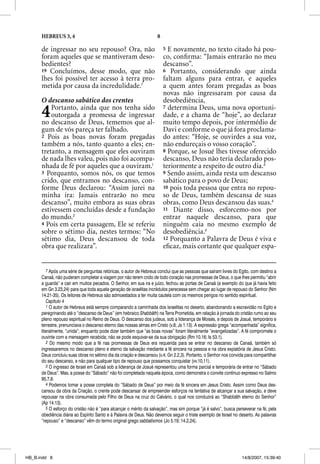 HEBREUS 3, 4                                                   8

      de ingressar no seu repouso? Ora, não                              5 E novamente, no texto citado há pou-
      foram aqueles que se mantiveram deso-                              co, conﬁrma: “Jamais entrarão no meu
      bedientes?                                                         descanso”.
      19 Concluímos, desse modo, que não                                 6 Portanto, considerando que ainda
      lhes foi possível ter acesso à terra pro-                          faltam alguns para entrar, e aqueles
      metida por causa da incredulidade.7                                a quem antes foram pregadas as boas
                                                                         novas não ingressaram por causa da
      O descanso sabático dos crentes                                    desobediência,

      4   Portanto, ainda que nos tenha sido
          outorgada a promessa de ingressar
      no descanso de Deus, tememos que al-
                                                                         7 determina Deus, uma nova oportuni-
                                                                         dade, e a chama de “hoje”, ao declarar
                                                                         muito tempo depois, por intermédio de
      gum de vós pareça ter falhado.                                     Davi e conforme o que já fora proclama-
      2 Pois as boas novas foram pregadas                                do antes: “Hoje, se ouvirdes a sua voz,
      também a nós, tanto quanto a eles; en-                             não endureçais o vosso coração”.
      tretanto, a mensagem que eles ouviram                              8 Porque, se Josué lhes tivesse oferecido
      de nada lhes valeu, pois não foi acompa-                           descanso, Deus não teria declarado pos-
      nhada de fé por aqueles que a ouviram.1                            teriormente a respeito de outro dia.3
      3 Porquanto, somos nós, os que temos                               9 Sendo assim, ainda resta um descanso
      crido, que entramos no descanso, con-                              sabático para o povo de Deus;
      forme Deus declarou: “Assim jurei na                               10 pois toda pessoa que entra no repou-
      minha ira: Jamais entrarão no meu                                  so de Deus, também descansa de suas
      descanso”, muito embora as suas obras                              obras, como Deus descansou das suas.4
      estivessem concluídas desde a fundação                             11 Diante disso, esforcemo-nos por
      do mundo.2                                                         entrar naquele descanso, para que
      4 Pois em certa passagem, Ele se referiu                           ninguém caia no mesmo exemplo de
      sobre o sétimo dia, nestes termos: “No                             desobediência.5
      sétimo dia, Deus descansou de toda                                 12 Porquanto a Palavra de Deus é viva e
      obra que realizara”.                                               eﬁcaz, mais cortante que qualquer espa-


          7 Após uma série de perguntas retóricas, o autor de Hebreus conclui que as pessoas que saíram livres do Egito, com destino a
      Canaã, não puderam completar a viagem por não terem crido de todo coração nas promessas de Deus, o que lhes permitiu “abrir
      a guarda” e cair em muitos pecados. O Senhor, em sua ira e juízo, fechou as portas de Canaã (a exemplo do que já havia feito
      em Gn 3.23,24) para que toda aquela geração de israelitas incrédulos perecesse sem chegar ao lugar de repouso do Senhor (Nm
      14.21-35). Os leitores de Hebreus são admoestados a ter muita cautela com os mesmos perigos no sentido espiritual.
          Capítulo 4
          1 O autor de Hebreus está sempre comparando a caminhada dos israelitas no deserto, abandonando a escravidão no Egito e
      peregrinando até o “descanso de Deus” (em hebraico Shabbãth) na Terra Prometida, em relação à jornada do cristão rumo ao seu
      pleno repouso espiritual no Reino de Deus. O descanso dos judeus, sob a liderança de Moisés, e depois de Josué, temporário e
      terrestre, prenunciava o descanso eterno das nossas almas em Cristo (v.8; Js 1.13). A expressão grega “acompanhada” significa,
      literalmente, “unida”; enquanto pode dizer também que “as boas novas” foram literalmente “evangelizadas”. A fé compromete o
      ouvinte com a mensagem recebida; não se pode esquivar-se da sua obrigação (Rm 10.16; Is 53.1).
          2 Do mesmo modo que a fé nas promessas de Deus era requerida para se entrar no descanso de Canaã, também só
      ingressaremos no descanso pleno e eterno da salvação mediante a fé sincera na pessoa e na obra expiatória de Jesus Cristo.
      Deus concluiu suas obras no sétimo dia da criação e descansou (v.4; Gn 2.2,3). Portanto, o Senhor nos convida para compartilhar
      do seu descanso, e não para qualquer tipo de repouso que possamos conquistar (vv.10,11).
          3 O ingresso de Israel em Canaã sob a liderança de Josué representou uma forma parcial e temporária de entrar no “Sábado
      de Deus”. Mas, a posse do “Sábado” não foi completada naquela época, como demonstra o convite contínuo expresso no Salmo
      95.7,8.
          4 Podemos tomar a posse completa do “Sábado de Deus” por meio da fé sincera em Jesus Cristo. Assim como Deus des-
      cansou da obra da Criação, o crente pode descansar de empreender esforços na tentativa de alcançar a sua salvação, e deve
      repousar na obra consumada pelo Filho de Deus na cruz do Calvário, o qual nos conduzirá ao “Shabbãth eterno do Senhor”
      (Ap 14.13).
          5 O esforço do cristão não é “para alcançar o mérito da salvação”, mas sim porque “já é salvo”, busca perseverar na fé, pela
      obediência diária ao Espírito Santo e à Palavra de Deus. Não devemos seguir o triste exemplo de Israel no deserto. As palavras
      “repouso” e “descanso” vêm do termo original grego sabbatismos (Jo 5.19; 14.2,24).




HB_B.indd 8                                                                                                        14/8/2007, 15:39:40
 
