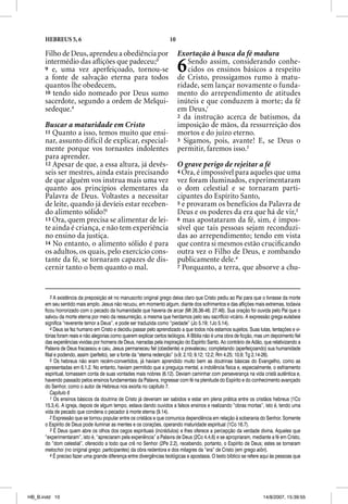 HEBREUS 5, 6                                                   10

      Filho de Deus, aprendeu a obediência por                            Exortação à busca da fé madura
      intermédio das aﬂições que padeceu;3
      9 e, uma vez aperfeiçoado, tornou-se
      a fonte de salvação eterna para todos
                                                                          6  Sendo assim, considerando conhe-
                                                                             cidos os ensinos básicos a respeito
                                                                          de Cristo, prossigamos rumo à matu-
      quantos lhe obedecem,                                               ridade, sem lançar novamente o funda-
      10 tendo sido nomeado por Deus sumo                                 mento do arrependimento de atitudes
      sacerdote, segundo a ordem de Melqui-                               inúteis e que conduzem à morte; da fé
      sedeque.4                                                           em Deus,1
                                                                          2 da instrução acerca de batismos, da
      Buscar a maturidade em Cristo                                       imposição de mãos, da ressurreição dos
      11 Quanto a isso, temos muito que ensi-                             mortos e do juízo eterno.
      nar, assunto difícil de explicar, especial-                         3 Sigamos, pois, avante! E, se Deus o
      mente porque vos tornastes indolentes                               permitir, faremos isso.2
      para aprender.
      12 Apesar de que, a essa altura, já devês-                          O grave perigo de rejeitar a fé
      seis ser mestres, ainda estais precisando                           4 Ora, é impossível para aqueles que uma
      de que alguém vos instrua mais uma vez                              vez foram iluminados, experimentaram
      quanto aos princípios elementares da                                o dom celestial e se tornaram parti-
      Palavra de Deus. Voltastes a necessitar                             cipantes do Espírito Santo,
      de leite, quando já devíeis estar receben-                          5 e provaram os benefícios da Palavra de
      do alimento sólido!5                                                Deus e os poderes da era que há de vir, 3
      13 Ora, quem precisa se alimentar de lei-                           6 mas apostataram da fé, sim, é impos-
      te ainda é criança, e não tem experiência                           sível que tais pessoas sejam reconduzi-
      no ensino da justiça.                                               das ao arrependimento; tendo em vista
      14 No entanto, o alimento sólido é para                             que contra si mesmos estão cruciﬁcando
      os adultos, os quais, pelo exercício cons-                          outra vez o Filho de Deus, e zombando
      tante da fé, se tornaram capazes de dis-                            publicamente dele.4
      cernir tanto o bem quanto o mal.                                    7 Porquanto, a terra, que absorve a chu-




          3 A existência da preposição ek no manuscrito original grego deixa claro que Cristo pediu ao Pai para que o livrasse da morte
      em seu sentido mais amplo. Jesus não recuou, em momento algum, diante dos sofrimentos e das aflições mais extremas, todavia
      ficou horrorizado com o pecado da humanidade que haveria de arcar (Mt 26.36-46; 27.46). Sua oração foi ouvida pelo Pai que o
      salvou da morte eterna por meio da ressurreição, a mesma que herdamos pelo seu sacrifício vicário. A expressão grega eulabeia
      significa “reverente temor a Deus”, e pode ser traduzida como “piedade” (Jo 5.19; 1Jo 5.14).
          4 Deus se fez humano em Cristo e decidiu passar pelo aprendizado a que todos nós estamos sujeitos. Suas lutas, tentações e vi-
      tórias foram reais e não alegorias como querem explicar certos teólogos. A Bíblia não é uma obra de ficção, mas um depoimento fiel
      das experiências vividas por homens de Deus, narradas pela inspiração do Espírito Santo. Ao contrário de Adão, que relativizando a
      Palavra de Deus fracassou e caiu, Jesus permaneceu fiel (obediente) e prevaleceu; completando (aperfeiçoando) sua humanidade
      filial e podendo, assim (perfeito), ser a fonte da “eterna redenção” (v.9; 2.10; 9.12; 12.2; Rm 4.25; 10.9; Tg 2.14-26).
          5 Os hebreus não eram recém-convertidos, já haviam aprendido muito bem as doutrinas básicas do Evangelho, como as
      apresentadas em 6.1,2. No entanto, haviam permitido que a preguiça mental, a indolência física e, especialmente, o esfriamento
      espiritual, tomassem conta de suas vontades mais nobres (6.12). Deviam caminhar com perseverança na vida cristã autêntica e,
      havendo passado pelos ensinos fundamentais da Palavra, ingressar com fé na plenitude do Espírito e do conhecimento avançado
      do Senhor, como o autor de Hebreus nos exorta no capítulo 7.
          Capítulo 6
          1 Os ensinos básicos da doutrina de Cristo já deveriam ser sabidos e estar em plena prática entre os cristãos hebreus (1Co
      15.3,4). A igreja, depois de algum tempo, estava dando ouvidos a falsos ensinos e realizando “obras mortas”, isto é, tendo uma
      vida de pecado que condena o pecador à morte eterna (9.14).
          2 Expressão que se tornou popular entre os cristãos e que comunica dependência em relação à soberania do Senhor. Somente
      o Espírito de Deus pode iluminar as mentes e os corações, operando maturidade espiritual (1Co 16.7).
          3 É Deus quem abre os olhos dos cegos espirituais (incrédulos) e lhes oferece a percepção da verdade divina. Aqueles que
      “experimentaram”, isto é, “apreciaram pela experiência” a Palavra de Deus (2Co 4.4,6) e se apropriaram, mediante a fé em Cristo,
      do “dom celestial”, oferecido a todo que crê no Senhor (2Pe 2.2), recebendo, portanto, o Espírito de Deus; estes se tornaram
      metochoi (no original grego: participantes) da obra redentora e dos milagres da “era” de Cristo (em grego aiõn).
          4 É preciso fazer uma grande diferença entre divergências teológicas e apostasia. O texto bíblico se refere aqui às pessoas que




HB_B.indd 10                                                                                                         14/8/2007, 15:39:55
 
