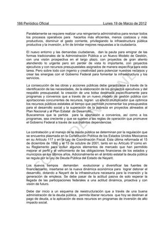 166 Periódico Oficial Lunes 19 de Marzo de 2012
Paralelamente se requiere realizar una reingeniería administrativa para revisar todos
los procesos operativos para hacerlos más eficientes, menos costosos y más
productivos, disminuir el gasto corriente, privilegiando la infraestructura pública
productiva y la inversión, a fin de brindar mejores respuestas a la ciudadanía.
El nuevo entorno y las demandas ciudadanas, dan la pauta para emigrar de las
formas tradicionales de la Administración Pública a un Nuevo Modelo de Gestión,
con una visión prospectiva en el largo plazo, con proyectos de gran aliento
atendiendo lo urgente pero sin perder de vista lo importante, con proyectos
ejecutivos y con recursos presupuestales asignados de manera específica para esta
tarea. Pero sobre todo con ingenio y creatividad para potenciar nuestros recursos y
crear las sinergias con el Gobierno Federal para fomentar la infraestructura y los
servicios.
La consecución de las obras y acciones públicas debe garantizarse a través de la
identificación de las necesidades, de la elaboración de los proyectos ejecutivos y del
respaldo presupuestal; la creación de una bolsa destinada específicamente para
programas y convenios que a través de un nuevo modelo de gestión pública con
aportaciones concurrentes de recursos, logren un efecto multiplicador que optimice
los recursos públicos estatales al tiempo que permitan incrementar los presupuestos
para el desarrollo social y la superación de la pobreza en proyectos alineados al
Plan Nacional y al Plan Estatal de Desarrollo,.
Buscaremos que la partida para la aportación a convenios, así como a los
programas, sea creciente y que se sujeten a las reglas de operación que promueve
el Gobierno Federal a través de sus distintas dependencias
La contratación y el manejo de la deuda pública se determinan por la regulación que
se encuentra plasmada en la Constitución Política de los Estados Unidos Mexicanos
en su Artículo 117 y en la Ley de Coordinación Fiscal. Esta última reformada el 15
de diciembre de 1995 y el 15 de octubre de 2001, tanto en su Artículo 9°como en
su Reglamento para incluir algunos elementos de mercado que han permitido
mejorar el perfil y el vencimiento de las obligaciones financieras de los estados y
municipios en los últimos años. Adicionalmente en el ámbito estatal la deuda pública
se regula por la Ley de Deuda Pública del Estado de Nayarit.
Los nuevos tiempos demandan evolucionar y diversificar las fuentes de
financiamiento, insertarse en la nueva dinámica económica para lograr detonar el
desarrollo, dotando a Nayarit de la infraestructura necesaria para la inversión y la
generación de empleos. Se debe pasar de la actitud pasiva de solo esperar la
llegada de las participaciones federales a una actitud dinámica, proactiva y con
visión de futuro.
Debe dar inicio a un esquema de reestructuración que a través de una buena
administración de la deuda pública, permita liberar recursos que hoy se destinan al
pago de deuda, a la aplicación de esos recursos en programas de inversión de alto
impacto social.
 