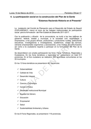 Lunes 19 de Marzo de 2012 Periódico Oficial 17
4. La participación social en la construcción del Plan de la Gente
“Estamos Haciendo Historia en el Presente”
La instalación del Comité de Planeación para el Desarrollo del Estado de Nayarit
(COPLADENAY), marcó el inicio de los trabajos institucionales de participación
social para la formulación del Plan Estatal de Desarrollo 2011-2017.
Con la publicación y difusión de la convocatoria, se invitó a los tres órdenes de
gobierno: federal, estatal y municipal, a la sociedad civil, empresarias y
empresarios, a los grupos étnicos, productoras y productores rurales, instituciones
educativas, investigadoras e investigadores, académicos, clubes de servicio,
cámaras empresariales organismos y asociaciones, a los medios de comunicación,
así como a la ciudadanía nayarita a participar en la formulación del Plan de la
Gente.
Se desarrollaron con amplia participación los foros: Foros Temáticos, Regionales y
Ciudadanos. En los foros temáticos y regionales se presentaron en total 517
ponencias. En el foro ciudadano se realizaron 954 asambleas comunitarias en los
20 municipios.
En los 13 foros temáticos se presentaron 401 ponencias:
Gobernabilidad
Calidad de Vida
Desarrollo Integral
Cultura
Ciencia y Tecnología
Campo y Pesca
Desarrollo Institucional Municipal
Equidad de Género
Educación
Empresarial
Salud
Sustentabilidad Ambiental y Urbana
En los 6 Foros Regionales, se presentaron 116 ponencias.
 