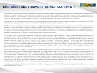 ASX:WSAASX:WSAASX:WSA
DISCLAIMER AND FORWARD LOOKING STATEMENTS
2
This presentation is being furnished to you solely for your information and for your use and may not be copied, reproduced or redistributed to any other person in
any manner. You agree to keep the contents of this presentation and these materials confidential. The information contained in this presentation does not
constitute or form any part of any offer or invitation to purchase any securities and neither the issue of the information nor anything contained herein shall form
the basis of, or be relied upon in connection with, any contract or commitmenton the part of any person to proceed with any transaction.
The distribution of this presentation in jurisdictions outside Australia may be restricted by law, and persons into whose possession this presentation comes should
inform themselves about, and observe, any such restrictions. This is not for distribution or disseminationin the U.S.
The information contained in this presentation has been prepared by Western Areas Ltd. No representation or warranty, express or implied, is or will be made in or
in relation to, and no responsibility or liability is or will be accepted by Western Areas Ltd, employees or representatives as to the accuracy or completeness of this
information or any other written or oral information made available to any interested party or its advisers and any liability therefore is hereby expressly disclaimed.
No party has any obligation to notify opinion changes or if it becomes aware of any inaccuracy in or omission from this presentation. All opinions and projections
expressed in this presentation are given as of this date and are subject to change without notice.
This document contains forward-looking statements including nickel production targets and cost estimates. These statements are based on assumptions and
contingencies that are subject to change without notice, and certain risks and uncertainties that could cause the performance or achievements of Western Areas
Ltd to differ materially from the information set forth herein. Often, but not always, forward looking statements can generally be identified by the use of forward
looking words such as “may”, “will”, “expect”, “intend”, “plan”, “estimate”, “anticipate”, “continue”, and “guidance”, or other similar words and may include,
without limitation, statements regarding plans, strategies and objectives of management, anticipated production and expected costs. Western Areas Ltd
undertakes no obligation to revise these forward-looking statements to reflect subsequent events or circumstances. Individuals should not place undue reliance on
forward-looking statements and are advised to make their own independent analysis and determination with respect to the forecasted periods, which reflect
Western Areas Ltd’s view only as of the date hereof.
The information within this PowerPoint presentation was compiled by Western Areas management, but the information as it relates to mineral resources and
reserves was prepared by Mr. Dan Lougher and Mr. Andre Wulfse. Mr. Lougher and Mr. Wulfse are full time employees of Western Areas Ltd. Mr. Lougher and Mr.
Wulfse are members of Australian Institute of Mining and Metallurgy (AusIMM) and have sufficient experience which is relevant to the style of mineralisation and
type of deposit under consideration and to the activity which they are undertaking to qualify as Competent Persons as defined in the 2012 Edition of the
‘Australasian Code for Reporting of Exploration Results, Mineral Resources and Ore Reserves’(2012 JORC Code). Mr. Lougher and Mr. Wulfse consent to the
inclusion in this presentation of the matters based on the information in the form and context in which it appears. The information contained in this presentation
in relation to the New Morning Deposit was prepared and first disclosed under the 2004 Edition of the JORC Code. It has not been updated since to comply with
the 2012 JORC Code on the basis that the informationhas not materiallychanged since it was last reported.
For the Purposes of Clause 3.4(e) in Canadian instrument 43-101, the Company warrants that Mineral Resources which are not Mineral Reserves do not have
demonstrated economic viability.
 