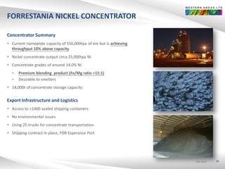 ASX:WSAASX:WSAASX:WSA
FORRESTANIA NICKEL CONCENTRATOR
Concentrator Summary
 Current nameplate capacity of 550,000tpa of ore but is achieving
throughput 10% above capacity
 Nickel concentrate output circa 25,000tpa Ni
 Concentrate grades of around 14.0% Ni
 Premium blending product (Fe/Mg ratio >15:1)
 Desirable to smelters
 14,000t of concentrate storage capacity
Export Infrastructure and Logistics
 Access to >1400 sealed shipping containers
 No environmental issues
 Using 25 trucks for concentrate transportation
 Shipping contract in place, FOB Esperance Port
24
 
