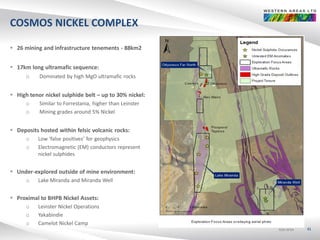 ASX:WSAASX:WSAASX:WSA
COSMOS NICKEL COMPLEX
 26 mining and infrastructure tenements - 88km2
 17km long ultramafic sequence:
o Dominated by high MgO ultramafic rocks
 High tenor nickel sulphide belt – up to 30% nickel:
o Similar to Forrestania, higher than Leinster
o Mining grades around 5% Nickel
 Deposits hosted within felsic volcanic rocks:
o Low ‘false positives’ for geophysics
o Electromagnetic (EM) conductors represent
nickel sulphides
 Under-explored outside of mine environment:
o Lake Miranda and Miranda Well
 Proximal to BHPB Nickel Assets:
o Leinster Nickel Operations
o Yakabindie
o Camelot Nickel Camp
41
 