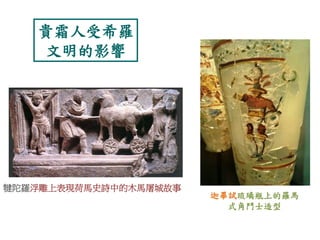 貴霜人受希羅 
文明的影響 
犍陀羅浮雕上表現荷馬史詩中的木馬屠城故事 
迦畢試琉璃瓶上的羅馬 
式角鬥士造型 
 