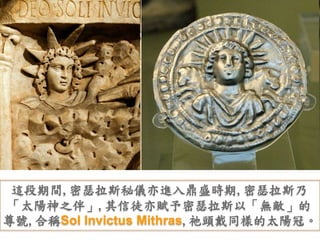 這段期間,密瑟拉斯秘儀亦進入鼎盛時期,密瑟拉斯乃 
「太陽神之伴」,其信徒亦賦予密瑟拉斯以「無敵」的 
尊號,合稱Sol Invictus Mithras,祂頭戴同樣的太陽冠。 
 