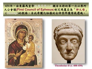 431年，由東羅馬皇帝狄奧多修二世親自主持的第一次以弗所 
大公會議(First Council of Ephesus)制定瑪麗亞為「神之母」 
(Theotokos)的教條，自此希臘化秘儀的女神崇拜獲借屍還魂。 
Theodosius II (r. 408-450) 
 
