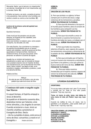 Recuerda, Señor, que tu ternura y tu misericordia
son eternas. Acuérdate de mí con misericordia, por
tu bondad, Señor. R/.
El Señor es bueno y es recto, y enseña el camino
a los pecadores; hace caminar a los humildes con
rectitud, enseña su camino a los humildes. R/.
Lectura de la primera carta del apóstol san
Pedro 3, 18-22
Queridos hermanos:
Cristo murió por los pecados una vez para
siempre: el inocente por los culpables, para
conducirnos a Dios.
Como era hombre, lo mataron; pero, como poseía
el Espíritu, fue devuelto a la vida.
Con este Espíritu, fue a proclamar su mensaje a
los espíritus encarcelados que en un tiempo
habían sido rebeldes, cuando la paciencia de Dios
aguardaba en tiempos de Noé, mientras se
construía el arca, en la que unos pocos -ocho
personas- se salvaron cruzando las aguas.
Aquello fue un símbolo del bautismo que
actualmente os salva: que no consiste en limpiar
una suciedad corporal, sino en impetrar de Dios
una conciencia pura, por la resurrección de Cristo
Jesús, Señor nuestro, que llegó al cielo, se le
sometieron ángeles, autoridades y poderes, y está
a la derecha de Dios.
Palabra de Dios.
Aleluya
No sólo de pan vive el hombre, sino de toda
palabra que sale de la boca de Dios.
Comienzo del santo evangelio según
San Marcos
En aquel tiempo, el Espíritu empujó a
Jesús al desierto.
Se quedó en el desierto cuarenta días,
dejándose tentar por Satanás; vivía
entre alimañas, y los ángeles le servían.
Cuando arrestaron a Juan, Jesús se
marchó a Galilea a proclamar el
Evangelio de Dios. Decía:
- «Se ha cumplido el plazo, está cerca el
reino de Dios: convertíos y creed en el
Evangelio.» Palabra del Señor.
HOMILÍA.
CREDO.
ORACIÓN DE LOS FIELES.
1. Para que proteja a su Iglesia, la lleve
siempre por el camino de Jesús y salga
victoriosa de las tentaciones y pruebas.
SEÑOR TEN PIEDAD DE TU PUEBLO.
2. Para que dé alimentos a los que en
el mundo pasan hambre y abra el corazón de
los hombres para compartir con los
necesitados. SEÑOR TEN PIEDAD DE TU
PUEBLO.
3. Para que nos enseñe a amar sin
discriminación a nuestros hermanos los
hombres de todas las razas y a trabajar por el
bien y la paz. SEÑOR TEN PIEDAD DE TU
PUEBLO.
4. Para que todos los creyentes,
abiertos al Espíritu, sean capaces de superar
las tentaciones consumistas y alimentarse de
la palabra de Dios. SEÑOR TEN PIEDAD DE TU
PUEBLO
5. Para que animados por el Espíritu
crezca el numero de misioneros y voluntarios
que lleven a los pobres y a los que sufren la
buena noticia del reino de Dios. SEÑOR TEN
PIEDAD DE TU PUEBLO.
6. Para que todos nosotros
fortalecidos por el espíritu seamos capaces de
vencer las tentaciones de cada día. SEÑOR
TEN PIEDAD DE TU PUEBLO.
LITURGIA EUCARÍSTICA
OFERTORIO.
Yo no soy nada y del polvo nací, pero Tú me amas
y moriste por mí. Ante la cruz sólo puedo
exclamar: Tuyo soy, tuyo soy.
Toma, mi mano, te pido, toma, mis labios te
amo, toma mi vida ¡oh Padre!, tuyo soy, tuyo
soy.
Cuando de rodillas te miro, oh Jesús, veo tu
grandeza y mi pequeñez. ¿Qué puedo darte yo?
Sólo mi ser. Tuyo soy, tuyo soy.
ORACIÓN SOBRE LAS OFRENDAS.
PREFACIO Y SANTO.
PLEGARIA EUCARÍSTICA.
RITO DE LA COMUNIÓN
PADRE NUESTRO.
RITO DE LA PAZ.
CORDERO DE DIOS.
 