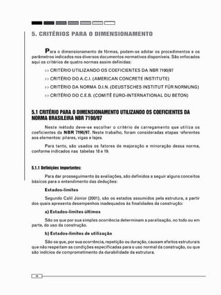 5. CRITÉRIOS PARA O DIMENSIONAMENTO
P a r a o d i m e n s i o n a m e n t o de f ô r m a s , p o d e m - s e adotar os p r o c e d i m e n t o s e os
p a r â m e t r o s i n d i c a d o s nos d i v e r s o s d o c u m e n t o s n o r m a t i v o s disponíveis. S ã o e n f o c a d o s
aqui os critérios de q u a t r o n o r m a s a s s i m definidas:
» C R I T É R I O U T I L I Z A N D O O S C O E F I C I E N T E S D A N B R 7190/97
» C R I T É R I O D O A . C . I . ( A M E R I C A N C O N C R E T E I N S T I T U T E )
» C R I T É R I O D A N O R M A D.I.N. ( D E U S T S C H E S I N S T I T U T FÜR N O R M U N G )
» C R I T É R I O D O C.E.B. ( C O M I T Ê E U R O - I N T E R N A T I O N A L D U B E T O N )
5.1 CRITÉRIO PARA 0 DIMENSIONAMENTO UTILIZANDO OS COEFICIENTES DA
NORMA BRASILEIRA NBR 7190/97
N e s t e m é t o d o d e v e - s e e s c o l h e r o c r i t é r i o de c a r r e g a m e n t o q u e u t i l i z a os
c o e f i c i e n t e s da NBR 7190/97. N e s t e t r a b a l h o , f o r a m c o n s i d e r a d a s e t a p a s -eferentes
aos e l e m e n t o s : pilares, vigas e lajes.
P a r a t a n t o , s ã o u s a d o s os f a t o r e s de m a j o r a ç ã o e m i n o r a ç ã o d e s s a n o r m a ,
c o n f o r m e i n d i c a d o s nas t a b e l a s 18 e 19.
5.1.1 Definições importantes:
Para dar p r o s s e g u i m e n t o às avaliações, são d e f i n i d o s a seguir a l g u n s c o n c e i t o s
b á s i c o s para o e n t e n d i m e n t o das d e d u ç õ e s :
Estados-limites
S e g u n d o Calil J ú n i o r (2001), são os e s t a d o s a s s u m i d o s pela estrutura, a partir
d o s quais a p r e s e n t a d e s e m p e n h o s i n a d e q u a d o s às f i n a l i d a d e s da c o n s t r u ç ã o :
a) Estados-limites últimos
S ã o os que por s u a s i m p l e s o c o r r ê n c i a d e t e r m i n a m a paralisação, no todo ou e m
parte, do u s o da c o n s t r u ç ã o .
b) Estados-limites de utilização
S ã o os que, por sua ocorrência, r e p e t i ç ã o ou duração, c a u s a m e f e i t o s e s t r u t u r a i s
que não r e s p e i t a m as c o n d i ç õ e s e s p e c i f i c a d a s para o uso n o r m a l da construção, ou que
são indícios de c o m p r o m e t i m e n t o da d u r a b i l i d a d e da estrutura.
 