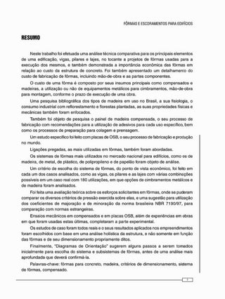 RESUMO
N e s t e t r a b a l h o foi e f e t u a d a u m a a n á l i s e t é c n i c a c o m p a r a t i v a p a r a o s p r i n c i p a i s e l e m e n t o s
d e u m a e d i f i c a ç ã o , v i g a s , p i l a r e s e lajes, n o t o c a n t e a p r o j e t o s d e f ô r m a s u s a d a s para a
e x e c u ç ã o d o s m e s m o s , e t a m b é m d e m o n s t r a d a a i m p o r t â n c i a e c o n ô m i c a d a s f ô r m a s e m
r e l a ç ã o a o c u s t o d a e s t r u t u r a d e c o n c r e t o . Foi t a m b é m a p r e s e n t a d o u m d e t a l h a m e n t o d o
c u s t o d e f a b r i c a ç ã o d e f ô r m a s , i n c l u i n d o m ã o - d e - o b r a e a s p a r t e s c o m p o n e n t e s .
O c u s t o d e u m a f ô r m a é c o m p o s t o p o r s e u s i n s u m o s p r i n c i p a i s c o m o c o m p e n s a d o s e
m a d e i r a s , a utilização o u n ã o d e e q u i p a m e n t o s m e t á l i c o s p a r a c i m b r a m e n t o s , m ã o - d e - o b r a
p a r a m o n t a g e m , c o n f o r m e o p r a z o d e e x e c u ç ã o d e u m a o b r a .
U m a p e s q u i s a bibliográfica d o s t i p o s d e m a d e i r a e m u s o n o Brasil, a s u a fisiologia, o
c o n s u m o industrial c o m r e f l o r e s t a m e n t o e f l o r e s t a s p l a n t a d a s , a s s u a s p r o p r i e d a d e s físicas e
m e c â n i c a s t a m b é m f o r a m e n f o c a d o s .
T a m b é m foi o b j e t o d e p e s q u i s a o p a i n e l d e m a d e i r a c o m p e n s a d a , o s e u p r o c e s s o d e
f a b r i c a ç ã o c o m r e c o m e n d a ç õ e s p a r a a utilização d e a d e s i v o s p a r a c a d a u s o e s p e c í f i c o , b e m
c o m o o s p r o c e s s o s d e p r e p a r a ç ã o p a r a c o l a g e m e p r e n s a g e m .
U m e s t u d o e s p e c í f i c o foi feito c o m p l a c a s d e O S B , o s e u p r o c e s s o d e f a b r i c a ç ã o e p r o d u ç ã o
n o m u n d o .
L i g a ç õ e s p r e g a d a s , a s m a i s utilizadas e m f ô r m a s , t a m b é m f o r a m a b o r d a d a s .
O s s i s t e m a s d e f ô r m a s m a i s utilizados n o m e r c a d o n a c i o n a l p a r a edifícios, c o m o os d e
m a d e i r a , d e m e t a l , d e plástico, d e p o l i p r o p i l e n o e d e p a p e l ã o f o r a m o b j e t o d e a n á l i s e .
U m critério d e e s c o l h a d o s i s t e m a d e f ô r m a s , d o p o n t o d e v i s t a e c o n ô m i c o , foi feito e m
c a d a u m d o s c a s o s a n a l i s a d o s , c o m o a s v i g a s , o s p i l a r e s e a s lajes c o m v á r i a s c o m b i n a ç õ e s
p o s s í v e i s e m u m c a s o real c o m 1 8 0 utilizações, e m q u e o p ç õ e s d e c i m b r a m e n t o s m e t á l i c o s e
d e m a d e i r a f o r a m a n a l i s a d o s .
Foi feita u m a a v a l i a ç ã o t e ó r i c a s o b r e o s e s f o r ç o s solicitantes e m f ô r m a s , o n d e s e p u d e r a m
c o m p a r a r o s d i v e r s o s critérios d e p r e s s ã o e x e r c i d a s o b r e e l a s , e u m a s u g e s t ã o p a r a utilização
d o s c o e f i c i e n t e s d e m a j o r a ç ã o e d e m i n o r a ç ã o d a n o r m a b r a s i l e i r a N B R 7 1 9 0 / 9 7 , p a r a
c o m p a r a ç ã o c o m n o r m a s e s t r a n g e i r a s .
E n s a i o s m e c â n i c o s e m c o m p e n s a d o s e e m p l a c a s O S B , a l é m d e e x p e r i ê n c i a s e m o b r a s
e m q u e f o r a m u s a d a s e s t a s últimas, c o m p l e t a r a m a p a r t e e x p e r i m e n t a l .
O s e s t u d o s d e c a s o f o r a m t o d o s reais e o s e u s r e s u l t a d o s a p l i c a d o s n o s e m p r e e n d i m e n t o s
f o r a m e s c o l h i d o s c o m b a s e e m u m a a n á l i s e holística d a e s t r u t u r a , e n ã o s o m e n t e e m f u n ç ã o
d a s f ô r m a s e d e s e u d i m e n s i o n a m e n t o p r o p r i a m e n t e ditos.
F i n a l m e n t e , " D i a g r a m a s d e O r i e n t a ç ã o " s u g e r e m a l g u n s p a s s o s a s e r e m t o m a d o s
i n i c i a l m e n t e p a r a e s c o l h a d o s i s t e m a e s u b s i s t e m a s d e f ô r m a s , a n t e s d e u m a a n á l i s e m a i s
a p r o f u n d a d a q u e d e v e r á c o n f i r m á - l a .
P a l a v r a s - c h a v e : f ô r m a s p a r a c o n c r e t o , m a d e i r a , critérios d e d i m e n s i o n a m e n t o , s i s t e m a
d e f ô r m a s , c o m p e n s a d o .
 