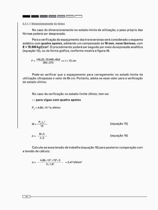 5.2.1.1 Dimensionamento da fôrma
N o caso do d i m e n s i o n a m e n t o no e s t a d o - l i m i t e de utilização, o peso próprio das
f ô r m a s poderá ser desprezado.
Para a verificação do e s p a ç a m e n t o das t r a n s v e r s i n a s será c o n s i d e r a d o o e s q u e m a
estático c o m quatro apoios, a d o t a n d o u m c o m p e n s a d o de 18 mm, nove lâminas, c o m
E = 70.949 kgf/cm2
. O p r o c e d i m e n t o poderá ser s e g u i d o por m e i o da expressão analítica
( e q u a ç ã o 12), ou da f o r m a gráfica, c o n f o r m e m o s t r a a figura 49.
|3 = 145,25x70.949x48,6 = > , = 7 2 c m
3 6 0 x 3 7 0
P o d e - s e verificar que o e s p a ç a m e n t o para c a r r e g a m e n t o no e s t a d o - l i m i t e de
u t i l i z a ç ã o u l t r a p a s s a o valor de 65 c m . Portanto, a d o t a - s e e s s e valor para a verificação
do e s t a d o último.
N o caso da v e r i f i c a ç ã o no e s t a d o - l i m i t e último, t e m - s e :
>> para vigas com quatro apoios
Pd = 4,68 x 10"1 b x k N / c m
P L 2
M = — — ( e q u a ç ã o 15)
a = —j—^— ( e q u a ç ã o 16)
C a l c u l a - s e essa t e n s ã o de t r a b a l h o ( e q u a ç ã o 16) para posterior c o m p a r a ç ã o c o m
a t e n s ã o de cálculo.
4 , 8 6 x 1 0 - S 7 2 3 x 3 ^ i k „ ,
a = r = 0,47 kN/cm2
5 x 1 , 8
 