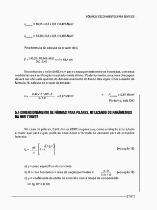 = 1 3 - 5 0 x x 2 / 3 = 5 ' 4 0 k N / m 2
Pela f ó r m u l a 12, c a l c u l a - s e o valor de l,
l? = 145,25x70.949x48,6 = > t = 6 3 4 c m
360x5,40
E n c o n t r a n d o o valor d e 63,4 c m p a r a o e s p a ç a m e n t o e n t r e as t r a v e s s a s , c o m e s s a
m e d i d a f a z - s e a v e r i f i c a ç ã o no e s t a d o - l i m i t e ú l t i m o . P o s t e r i o r m e n t e , u m a nova c h e c a g e m
d e v e r á ser e f e t u a d a q u a n d o do d i m e n s i o n a m e n t o do f u n d o d a s vigas. C o m o auxílio da
f ó r m u l a 16, c a l c u l a - s e o valor d a t e n s ã o :
_ 6,42«10 " » 6 3 g « 3 = < F = 0 , 8 7 kN/m>
5x1,82
P o r t a n t o , esté O K !
5.4 DIMENSIONAMENTO DE FÔRMAS PARA PILARES, UTILIZANDO OS PARÂMETROS
DA NBR 7190/97
N o c a s o d e p i l a r e s , C a l i l J ú n i o r (2001) s u g e r e que, c o m o a r e l a ç ã o a l t u r a / l a d o
é m a i o r q u e p a r a v i g a s , p o d e - s e c o n s i d e r a r a f ó r m u l a d e J a n s s e n p a r a as p r e s s õ e s
l a t e r a i s :
1 - e ( e q u a ç ã o 18)
a) 7 = p e s o e s p e c í f i c o d o c o n c r e t o
b) R = raio h i d r á u l i c o = á r e a da s e ç ã o / p e r í m e t r o = ^ ( e q u a ç ã o 19)
c) p = c o e f i c i e n t e de a t r i t o do c o n c r e t o c o m a c h a p a de c o m p e n s a d o
= > t g 10° = 0,176
 