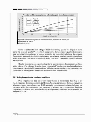 Altura de concretagem (m)
F i g u r a 61 - Representação gráfica das pressões calculadas pela fórmula de Janssen para
alguns valores de JJ e 0
Fonto: Elaborada pelo autor
C o m o se pode notar c o m o â n g u l o de a t r i t o interno JÍ igual a 1O e ângulo de a t r i t o
c o n c r e t o - c h a p a 0 igual a 1o, o r e s u l t a d o se a p r o x i m a do m e s m o y x h que limita a m a i o r i a
d a s f ó r m u l a s i n t e r n a c i o n a i s e v e m ao e n c o n t r o do c o n c e i t o t r a d i c i o n a l do e m p u x o .
R e s u m i n d o , as c o n d i ç õ e s l i m i t e s de t o d a s as f ó r m u l a s se i g u a l a m q u a n d o o â n g u l o de
a t r i t o interno do c o n c r e t o e o â n g u l o de a t r i t o c o n c r e t o x c h a p a s ã o e s p e c i f i c a d o s no
seu extremo.
O autor considera, por experiência própria, que na m a i o r i a d o s c a s o s o â n g u l o de
atrito interno 15° e o ângulo de atrito chapa x c o n c r e t o 5o c o n d u z e m a resultados b a s t a n t e
c o e r e n t e s no cálculo de f ô r m a s usuais e m edifícios habitacionais, e c o m c o n c r e t o s c o m
c o n s i s t ê n c i a ( s l u m p ) e n t r e 60 e 80 m m e c o m p e n s a d o s plastificados.
5.8.2 Avaliação experimental em chapas para fôrmas
P e l a i m p o r t â n c i a d a s c a r a c t e r í s t i c a s f í s i c a s e m e c â n i c a s d a s c h a p a s de
m a d e i r a p a r a o d i m e n s i o n a m e n t o de f ô r m a s , f o r a m p r o g r a m a d o s de m a n e i r a s u c i n t a
a l g u n s e s t u d o s c o m c h a p a s de O S B , p r o d u t o r e c e n t e m e n t e d i s p o n i b i l i z a d o no
m e r c a d o , a f i m de c o m p a r á - l o s c o m os d a d o s e x i s t e n t e s p a r a c o m p e n s a d o de pinus,
l a r g a m e n t e u t i l i z a d o p a r a e s s a f i n a l i d a d e . A s f i g u r a s 62 e 63 i l u s t r a m o s e n s a i o s e m
c h a p a s de O S B .
 