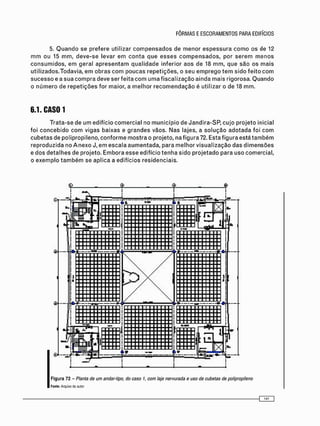 5. Q u a n d o se prefere utilizar c o m p e n s a d o s de menor e s p e s s u r a c o m o os de 12
m m ou 15 m m , d e v e - s e levar e m c o n t a q u e e s s e s c o m p e n s a d o s , por s e r e m m e n o s
c o n s u m i d o s , e m geral a p r e s e n t a m q u a l i d a d e inferior aos de 18 m m , que são os m a i s
utilizados.Todavia, e m o b r a s c o m poucas repetições, o seu e m p r e g o t e m sido f e i t o c o m
s u c e s s o e a s u a c o m p r a deve ser feita c o m u m a fiscalização ainda mais rigorosa. Q u a n d o
o n ú m e r o de r e p e t i ç õ e s for maior, a m e l h o r r e c o m e n d a ç ã o é utilizar o de 18 m m .
6.1. CAS01
T r a t a - s e de u m edifício c o m e r c i a l no m u n i c í p i o de Jandira-SP, cujo p r o j e t o inicial
foi c o n c e b i d o c o m vigas baixas e g r a n d e s vãos. N a s lajes, a s o l u ç ã o a d o t a d a foi c o m
c u b e t a s de polipropileno, c o n f o r m e m o s t r a o projeto, na figura 72. Esta figura está t a m b é m
reproduzida no A n e x o J, e m escala a u m e n t a d a , para m e l h o r v i s u a l i z a ç ã o das d i m e n s õ e s
e d o s d e t a l h e s de projeto. E m b o r a esse edifício t e n h a sido p r o j e t a d o para uso comercial,
o e x e m p l o t a m b é m se aplica a edifícios residenciais.
Figura 72 - Planta de um andar-tipo, do caso 1, com laje nervurada e uso de cubetas de polipropileno
Fonte: Arquivo do aulor
 