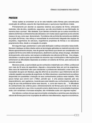 PREFÁCIO
V á r i a s r a z õ e s s e e n c o n t r a m a o s e ler e s t e t r a b a l h o s o b r e f ô r m a s p a r a c o n c r e t o p a r a
c o n s t r u ç ã o d e edifícios, a s s u n t o t ã o i m p o r t a n t e p a r a o q u a l p o u c a i m p o r t â n c i a é d a d a .
P r i m e i r a m e n t e p o r a b o r d a r o s a s p e c t o s r e l a t i v o s a o s p r o j e t o s d e f ô r m a , e n f o c a n d o
materiais, m ã o - d e - o b r a , resistência, s e g u r a n ç a , q u e s ã o e n c o n t r a d o s n a s u a fabricação, d e
m a n e i r a clara e p o n t u a l . N ã o o b s t a n t e , é por d e m a i s c o n h e c i d o q u e o s c u s t o s e n v o l v i d o s n o
s i s t e m a d e f ô r m a s e c i m b r a m e n t o s s ã o e l e v a d o s e e m m u i t o s c a s o s s u p e r i o r e s a o d o c o n c r e t o
m a s s a e d o aço, c o m o a q u i d e m o n s t r a d o . O p r o b l e m a n ã o s e limita t ã o - s o m e n t e a o s d e t a l h e s
d e projeto d e f ô r m a s , m a s reforça a n e c e s s i d a d e d o e n v o l v i m e n t o i n t e g r a d o d a s e q u i p e s d e
a r q u i t e t o s , e n g e n h e i r o s d e e s t r u t u r a , e n g e n h e i r o s p r o j e t i s t a s d e f ô r m a s e o s e x e c u t o r e s
p r o p r i a m e n t e ditos, d e s d e a c o n c e p ç ã o d o projeto.
E m s e g u n d o lugar, p a r a b e n i z a r o a u t o r p e l a d e d i c a ç ã o e e s f o r ç o c o l o c a d o s n e s s a tarefa.
M e r e c e m d e s t a q u e o s fatos c i t a d o s s o b r e a s t e c n o l o g i a s a p l i c a d a s a o m a t e r i a l c o n c r e t o o n d e
fatores a p a r e n t e m e n t e s i m p l e s , m a s d e g r a n d e i m p o r t â n c i a q u e d e v e m s e r c o n s i d e r a d o s n o s
p r o j e t o s d e f ô r m a c o m o efeito d a t e m p e r a t u r a , a b a t i m e n t o (slump), t e m p o d e p e g a , v e l o c i d a d e
d e l a n ç a m e n t o , entre outros, n e m s e m p r e c o n s i d e r a d o s n o s c á l c u l o s d e f ô r m a s . A o s c o l e g a s ,
e s t u d a n t e s e u s u á r i o s p e l a o p o r t u n i d a d e d e e n c o n t r a r a q u i c o n t r i b u i ç õ e s e i n f o r m a ç õ e s p a r a
e n f r e n t a r e m a s d i f i c u l d a d e s d e p a r a d a s a o a n a l i s a r u m s i s t e m a d e f ô r m a s p a r a estruturas d e
c o n c r e t o a r m a d o .
M e n c i o n o a i n d a , a o p o r t u n i d a d e q u e ter c o n h e c i d o e t r a b a l h a d o c o m o Nilton, profissional
c o m m a i s d e 3 0 a n o s d e e x p e r i ê n c i a , d i s p o s t o a d o c u m e n t a r fatos e m prol d a e n g e n h a r i a ,
fatos r a r o s d e i n e s t i m á v e l v a l o r p a r a e s t u d a n t e s e profissionais d e d i c a d o s a e s s e ramo, q u e
n e c e s s i t a m d e a p o i o e m literatura, a l g o t ã o difícil d e se e n c o n t r a r e q u e infelizmente n ã o t e m
o d e v i d o r e s p a l d o n a s e s c o l a s d e e n g e n h a r i a . A o Nilton d e v e m o s o r e c o n h e c i m e n t o a o esforço
d e s p e n d i d o e m possibilitar a t r a d u ç ã o d e s e u s c o n h e c i m e n t o s práticos n e s t e trabalho. Pelo
p o u c o t e m p o q u e c o n v i v i c o m o Nilton, p e r c e b i q u e é u m a p e s s o a e s p e c i a l , p e l o s e u
d e s p r e n d i m e n t o , s e m e g o t i s m o s , t r a z e n d o p a r a e s t e t r a b a l h o s e u c o n h e c i m e n t o a d q u i r i d o a o
l o n g o d e s u a v i d a profissional s o b r e e s s e a s s u n t o , e, c o m o ele m e s m o diz ...."A dificuldade
d o c o n h e c i m e n t o d o s critérios p a r a o d i m e n s i o n a m e n t o d e f ô r m a s p a r a servir d e m o l d e a o
c o n c r e t o a r m a d o t e m o s e u início n o p r e c á r i o e n s i n o d e s t e t e m a e m u n i v e r s i d a d e s brasileiras
o n d e , c o m r a r í s s i m a s e h o n r o s a s e x c e ç õ e s , s ã o m i n i s t r a d a s a u l a s c o m a l g u m a s noções."
A o s leitores a c e r t e z a d e q u e a q u i e n c o n t r a r ã o o r i e n t a ç õ e s e c a m i n h o s p a r a d e c i s õ e s n o
c á l c u l o d e f ô r m a s p a r a t o r n a r o s p r o j e t o s d e edifícios m a i s e l a b o r a d o s , s e g u r o s e e c o n ô m i c o s .
 