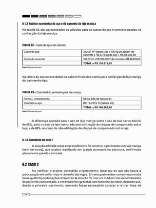 6.1.5 Análise econômica do aço e do concreto da laje maciça
N a t a b e l a 42, s ã o a p r e s e n t a d o s o s c á l c u l o s p a r a o s c u s t o s d e a ç o e c o n c r e t o u s a d o s n a
c o n f e c ç ã o d a l a j e m a c i ç a .
Tabela 42 - Custo do aço e do concreto
Custo do aço 312,37 m3 (tabela 33) x 100 kg de aço/m3 de
concreto x RS 2,70/kg de aço = RS 84.339,90
Custo do concreto 312,37 m3 x RS 160,00/m3 de concreto = RS 49.979,20
TOTAL = RS 134.319,10
Fonte: Elaborada pelo autor
N a t a b e l a 43, s ã o a p r e s e n t a d o s o s v a l o r e s f i n a i s d o s c u s t o s p a r a c o n f e c ç ã o d a laje m a c i ç a
d o p a v i m e n t o - t i p o .
Tabela 43 - Custo final do pavimento para laje maciça
Fôrma + cimbramento RS 52.646,38 (tabela 41)
Concreto e aço RS 134.319,10 (tabela 42)
T O T A L = RS 186.965,48
Fonte: Elaborada pelo autor
A d i f e r e n ç a a p u r a d a p a r a o u s o d e l a j e m a c i ç a s o b r e o u s o d e l a j e n e r v u r a d a f o i
d e 6 8 % , p a r a o c a s o d a l a j e n e r v u r a d a s e m u t i l i z a ç ã o d e c h a p a s d e c o m p e n s a d o s o b a
laje, e d e 6 9 % , n o c a s o d e n ã o - u t i l i z a ç ã o d e c h a p a s d e c o m p e n s a d o s o b a laje.
6.1.6 Conclusão do casol
A s o l u ç ã o a d o t a d a n e s s e e m p r e e n d i m e n t o f o i c o n s t r u i r o p a v i m e n t o c o m laje m a c i ç a
( s e m n e r v u r a s ) , q u e a c a b o u r e s u l t a n d o e m g r a n d e e c o n o m i a n a e s t r u t u r a , c o n f i r m a d a
p l e n a m e n t e q u a n d o c o n c l u í d a .
6.2 CASO 2
A o v e r i f i c a r o p r o j e t o c o n c e b i d o o r i g i n a l m e n t e , o b s e r v o u - s e q u e n ã o h o u v e a
p r e o c u p a ç ã o e m u n i f o r m i z a r o t a m a n h o d a s v i g a s . E m s e i s p a v i m e n t o s na m e s m a p r u m a d a
h a v i a q u a t r o t i p o s d e s e ç õ e s d i f e r e n t e s . A s o l u ç ã o f o i c r i a r u m m ó d u l o c o m m e n o r t a m a n h o
d e p a i n e l d e c o m p e n s a d o , e o t r a v a m e n t o ( g r a v a t a ) c o m t a m a n h o d a m a i o r , d e m o d o que,
d e s d e o p r i m e i r o p a v i m e n t o , s o m e n t e f o s s e n e c e s s á r i o c o l o c a r e r e t i r a r t i r a s d e
 
