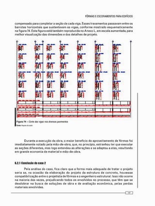 c o m p e n s a d o para c o m p l e t a r a s e ç ã o d e c a d a viga. E s s e s t r a v a m e n t o s p a s s a v a m entre os
b a r r o t e s h o r i z o n t a i s que s u s t e n t a v a m as vigas, c o n f o r m e m o s t r a d o e s q u e m a t i c a m e n t e
na f i g u r a 74. Esta f i g u r a está t a m b é m r e p r o d u z i d a no A n e x o L, e m e s c a l a a u m e n t a d a , para
m e l h o r v i s u a l i z a ç ã o das d i m e n s õ e s e d o s d e t a l h e s de projeto.
•í.
W
p« M
w
ir m
w
P
w
R
r m :
c m
P
FFIF
R
IBLP
BT
R
Bi
n i — r
9
BT
R
FIR
i r n
Figura 74 - Corte das vigas nos diversos pavimentos
Fonto: Arq-jivo óo autor
D u r a n t e a e x e c u ç ã o da obra, o m a i o r b e n e f í c i o do a p r o v e i t a m e n t o de f ô r m a s foi
i m e d i a t a m e n t e n o t a d o pela m ã o - d e - o b r a , que, no princípio, e s t r a n h o u ter q u e e x e c u t a r
as s e ç õ e s d i f e r e n t e s , m a s l o g o e n t e n d e u as a l t e r a ç õ e s e se a d a p t o u a elas, r e s u l t a n d o
e m g r a n d e e c o n o m i a d e m a t e r i a l e m ã o - d e - o b r a .
6.2.1 Conclusão do caso 2
P e l a a n á l i s e d o caso, f i c a c l a r o q u e a f o r m a m a i s a d e q u a d a de t r a t a r o p r o j e t o
s e r i a se, na o c a s i ã o da e l a b o r a ç ã o d o p r o j e t o da e s t r u t u r a d e c o n c r e t o , h o u v e s s e
c o m p a t i b i l i z a ç ã o e n t r e o p r o j e t i s t a de f ô r m a s e o e n g e n h e i r o e s t r u t u r a l . I s s o não o c o r r e
na m a i o r i a d a s vezes, p r e j u d i c a n d o t o d o s os e n v o l v i d o s no p r o c e s s o , q u e t ê m que se
d e s d o b r a r na b u s c a de s o l u ç õ e s d e o b r a e de a v a l i a ç ã o e c o n ô m i c a , p e l a s p e r d a s
m a t e r i a i s e n v o l v i d a s .
- O E
 