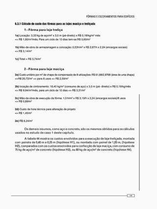 6.3.1 Cálculo do custo das fôrmas para as lajes maciça e treliçada
1 - F ô r m a para laje t r e l i ç a
1a) Locação: 3,33 kg de aço/m2 x 3,0 m (pé-direito) x R$ 0,18/kg/m2 mês
=> R$ 1,80/m2 /mês. Para u m ciclo de 10 dias tem-se R$ 0,60/m2
1b) Mão-de-obra de a r m a z e n a g e m e colocação: 0,53h/m2 x RS 2,67/h x 2,24 (encargos sociais)
=> R$ 3,14/m2
1 c) Total = RS 3,74/m2
2 - F ô r m a para laje m a c i ç a
2a) Custo unitário por m2 de chapa de compensado de 8 utilizações: RS 61,68/2,9768 (área de uma chapa)
= > R $ 20,72/m2 => para 8 usos => RS 2,59/m2
2b) locação de cimbramento: 18,40 kg/m3 (consumo de aço) x 3,0 m (pé- direito) x RS 0,18/kg/mês
=> RS 9,94/m2 /mês, para u m ciclo de 10 dias => RS 3,31/m2
2c) Mão-de-obra de execução da fôrma: 1,0 h/m2 x RS 3,19/h x 2,24 (encargos sociais)/8 usos
=> R$ 0,89/m2
2d) Custo de hora técnica para alteração de projeto
=> R$ 1,45/m2
2e) RS 8,24/m2
O s d e m a i s i n s u m o s , c o m o a ç o e c o n c r e t o , s ã o o s m e s m o s o b t i d o s p a r a o s c á l c u l o s
u s a d o s n o e s t u d o d e c a s o 1 d e s t e c a p í t u l o .
A t a b e l a 44 m o s t r a o s c u s t o s e n v o l v i d o s p a r a a e x e c u ç ã o d e l a j e t r e l i ç a d a , m o n t a d a
c o m p a i n é i s d e 0,40 m e 0,25 m ( h i p ó t e s e H1), o u m o n t a d a c o m p a i n e l d e 1,20 m, ( h i p ó t e s e
H2), c o m p a r a d o s c o m o s c u s t o s e n v o l v i d o s p a r a c o n f e c ç ã o d e l a j e m a c i ç a , c o m c o n s u m o d e
75 kg d e a ç o / m 3 d e c o n c r e t o ( h i p ó t e s e H3), o u 80 kg d e a ç o / m 3 d e c o n c r e t o ( h i p ó t e s e H4).
 