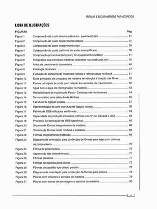 LISTA DE ILUSTRAÇÕES
FIGURAS Pag
Figura 1 Composição de custo de uma estrutura - pavimento-tipo 31
Figura 2 Composição do custo do pavimento atípico 37
Figura 3 Composição do custo do pavimento-tipo 39
Figura 4 Composição do custo da fôrma do andar exemplificado 39
Figura 5 Composição porcentual (em peso) do equipamento metálico 41
Figura 6 Fotografias das principais madeiras utilizadas na construção civil 45
Figura 7 Anéis de crescimento da madeira 46
Figura 8 Fisiologia da árvore 47
Figura 9 Evolução do consumo de madeiras nativas e reflorestadas no Brasil 51
Figura 10 Eixos principais de uma peça de madeira e m relação à direção das fibras 52
Figura 11 Planos principais de corte c o m relação às c a m a d a s de crescimento 52
Figura 12 Água livre e água de impregnação na madeira 53
Figura 13 Retratibilidade da madeira de Pinus - Caribaea var hondurensis 54
Figura 14 Torno rotativo para extração de lâminas 55
Figura 15 Estrutura de ligação colada 57
Figura 16 Representação de uma estrutura de ligação colada 58
Figura 17 Painéis de O S B utilizados e m fôrmas 59
Figura 18 Capacidade de produção instalada (milhões e m m3 ) no C a n a d á e USA 59
Figura 19 Processo de fabricação de O S B (genérico) 60
Figura 20 Sistema de fôrmas integralmente de madeira 68
Figura 21 Sistema de fôrmas misto madeira x metálica 68
Figura 22 Fôrmas integralmente metálicas 69
Figura 23 Diagrama de orientação para confecção de fôrmas para lajes c o m cubetas
de polipropileno 70
Figura 24 F ô r m a de polipropileno 70
Figura 25 Aspecto da laje desenformada 71
Figura 26 Fôrmas plásticas 71
Figura 27 Fôrmas de papelão para pilares 72
Figura 28 Fôrmas de papelão tipo caixão perdido 72
Figura 29 Diagrama de orientação para confecção de fôrmas para pilares 73
Figura 30 Pilares c o m tensores e sarrafos de madeira 79
Figura 31 Pilares c o m barras de ancoragem e sarrafos de madeira 80
 