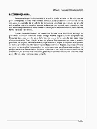 RECOMENDAÇÃO FINAL
E s t e t r a b a l h o p r o c u r o u d e m o n s t r a r e i n d i c a r q u a l a a t i t u d e , o u d e c i s ã o , q u e s e
p o d e t o m a r p a r a a e s c o l h a d o s i s t e m a d e f ô r m a s . É c l a r o q u e a s i t u a ç ã o ideal s e r á a q u e l a
e m q u e a i n t e r v e n ç ã o d o p r o j e t i s t a d e f ô r m a s e j a f e i t a l o g o na d e f i n i ç ã o d o p r o j e t o
e s t r u t u r a l d e c o n c r e t o a r m a d o e s e m p r e j u n t a m e n t e c o m o c o n s t r u t o r e o a r q u i t e t o , q u e
s ã o as o u t r a s p a r t e s m u i t o i m p o r t a n t e s na d e f i n i ç ã o d o e m p r e e n d i m e n t o , v i s t o d e u m a
f o r m a h o l í s t i c a e s i s t ê m i c a .
O m a u d i m e n s i o n a m e n t o d o s i s t e m a d e f ô r m a s p o d e a p r e s e n t a r a o l o n g o d o
p e r í o d o d e e x e c u ç ã o , ou m e s m o a p ó s a e n t r e g a d a o b r a , s e q ü e l a s , c o m o s u r g i m e n t o de
f i s s u r a s d e c o r r e n t e s d e u m a d e f o r m a ç ã o l e n t a , i n f l u e n c i a d a p o r e s s e m a u
d i m e n s i o n a m e n t o . C o m r e l a ç ã o a i s s o , o s p l a n o s d e e s c o r a m e n t o e r e e s c o r a m e n t o
p o d e r i a m s e r o b j e t o s d e o u t r o t r a b a l h o , c u j a r e l e v â n c i a é i g u a l ou s u p e r i o r à d o p r o j e t o
d e f ô r m a s p r o p r i a m e n t e dito. O s c a r r e g a m e n t o s d e c o r r e n t e s do p e s o p r ó p r i o da e s t r u t u r a
d e c o n c r e t o e m m u i t o s c a s o s p o d e m s e r m a i o r e s d o q u e as s o b r e c a r g a s p r e v i s t a s n o
p r o j e t o e s t r u t u r a l . D e p e n d e n d o d o p r a z o p r o g r a m a d o p a r a a d e s e n f o r m a , o m ó d u l o de
d e f o r m a ç ã o , o u m ó d u l o d e e l a s t i c i d a d e , p r e v i s t o n o p r o j e t o e s t r u t u r a l d e c o n c r e t o a i n d a
p o d e n ã o t e r o s e u v a l o r e s p e r a d o a t i n g i d o .
 