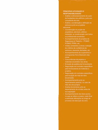 PRINCIPAIS ATIVIDADES E
RESPONSABILIDADES
• Análise e dimensionamento de custo
de fundações dos edifícios, junto aos
consultores de solo.
• Análise, coordenação e definição da
estrutura junto ao projetista
estrutural.
• Coordenação do prcjeto de
arquitetura, estrutura, elétrico-
hidráulico, ar condicionado com todos
os profissionais envolvidos.
• Acompanhamento de projetos de
Segurança do Trabalho - PCMAT,
PCMSO, PPRA, etc.
• Visitas constantes a obras e adoção
de critérios de conferência de
estrutura, alvenaria, fachadas, etc.
• Acompanhamento de orçamentos e
cronogramas físico financeiro das
obras.
• Concorrências de projetos e
materiais envolvidos nas obras.
• Emissão de pedidos de fornecimento
• Negociação em contratos específicos
para fornecedores de materiais e
projetos.
• Negociação em contratos específicos
para locação de mão-de-obra
terceirizada.
• Acompanhamento junto ao
departamento pessoal, no caso de
mão-de-obra própria.
• Analise de terrenos junto ao
departamento de vendas antes de
sua aquisição.
• Acompanhamento dos itens acima,
no que se refere a p-azos, custo final
e eventuais alterações ao longo do
processo de execução da obra.
 