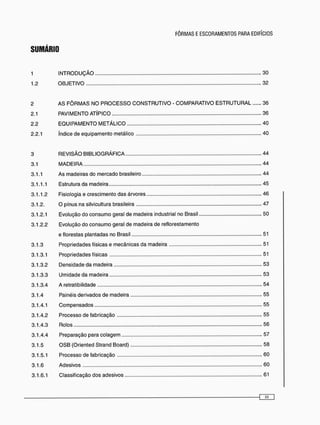 SUMÁRIO
1 I N T R O D U Ç Ã O 3 0
1.2 O B J E T I V O 32
2 A S F Ô R M A S N O P R O C E S S O C O N S T R U T I V O - COMPARATIVO E S T R U T U R A L 36
2.1 PAVIMENTO ATÍPICO 36
2.2 E Q U I P A M E N T O M E T Á L I C O 4 0
2.2.1 índice de equipamento metálico 40
3 R E V I S Ã O B I B L I O G R Á F I C A 44
3.1 M A D E I R A 44
3.1.1 As madeiras do mercado brasileiro 44
3.1.1.1 Estrutura da madeira 45
3.1.1.2 Fisiologia e crescimento das árvores 46
3.1.2. O pínus na silvicultura brasileira 47
3.1.2.1 Evolução do c o n s u m o geral de madeira industrial no Brasil 50
3.1.2.2 Evolução do c o n s u m o geral de madeira de reflorestamento
e florestas plantadas no Brasil 51
3.1.3 Propriedades físicas e mecânicas da madeira 51
3.1.3.1 Propriedades físicas 51
3.1.3.2 Densidade da madeira 53
3.1.3.3 Umidade da madeira 53
3.1.3.4 A retratibilidade 54
3.1.4 Painéis derivados de madeira 55
3.1.4.1 Compensados 55
3.1.4.2 Processo de fabricação 55
3.1.4.3 Rolos 56
3.1.4.4 Preparação para colagem 57
3.1.5 O S B (Oriented Strand Board) 58
3.1.5.1 Processo de fabricação 60
3.1.6 Adesivos 60
3.1.6.1 Classificação dos adesivos 61
 