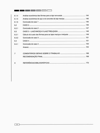 6.1.4 Análise econômica das fôrmas para a laje nervurada 144
6.1.5 Análise econômica do aço e do concreto da laje maciça 146
6.1.6 Conclusão do caso 1 146
6.2 C A S O 2 146
6.2.1 Conclusão do caso 2 147
6.3 C A S O 3 - LAJE MACIÇA X LAJE T R E L I Ç A D A 148
6.3.1 Cálculo do custo das fôrmas para as lajes maciça e treliçada 149
6.3.2 Conclusão do caso 3 151
6.4 C A S O 4 151
6.4.1 Conclusão do caso 4 153
Anexos 154
7 C O M E N T Á R I O S G E R A I S S O B R E O T R A B A L H O 168
R E C O M E N D A Ç Ã O FINAL 169
9 R E F E R Ê N C I A S B I B L I O G R Á F I C A S 172
 