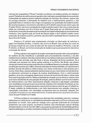 r í s t i c a s d o s t r a q u e í d e o s ( " f i b r a s " ) t a m b é m se a l t e r a m na macieira a d u l t a , e m relação à
j u v e n i l . T r a b a l h o s d e m e l h o r a m e n t o g e n é t i c o t ê m i n d i c a d o a p o s s i b i l i d a d e de se a u m e n t a r
a d e n s i d a d e d a m a d e i r a j u v e n i l m e d i a n t e s e l e ç ã o de m a t r i z e s . N o e n t a n t o , m e s m o q u e
se c o n s i g a a u m e n t a r a d e n s i d a d e da m a d e i r a c o m o m e l h o r a m e n t o g e n é t i c o , a s u a
q u a l i d a d e física e m e c â n i c a n ã o c h e g a a se e q u i p a r a r às q u a l i d a d e s da m a d e i r a adulta.
D e u m a f o r m a geral, o i n c r e m e n t o v o l u m é t r i c o d e P. elliottii c o s t u m a ser m e n o r que o de
P taeda. P o r é m , ele i n i c i a a p r o d u ç ã o d e macieira a d u l t a a p a r t i r d o s c i n c o a s e i s anos de
idade, e m c o n t r a s t e c o m 12 a 15 a n o s e m P. taeda. E s s e p o d e ser u m d i f e r e n c i a l m u i t o
i m p o r t a n t e na e s c o l h a da e s p é c i e para p r o d u ç ã o de m a d e i r a d e s t i n a d a a o p r o c e s s a m e n t o
m e c â n i c o . I s s o s i g n i f i c a que, e m t o r a s da m e s m a idade, a de P. elliottii c o n t é m m e n o r
p r o p o r ç ã o de m a d e i r a j u v e n i l e, p o r t a n t o , s e r á d e m e l h o r q u a l i d a d e f í s i c a e m e c â n i c a d o
q u e a t o r a de P. taeda.
E m b o r a o P. elliottii s e j a a m p l a m e n t e u t i l i z a d o na f a b r i c a ç ã o d e c e l u l o s e e
p a p e l n o s E s t a d o s U n i d o s , o m e s m o n ã o o c o r r e no B r a s i l . I s s o se d e v e ao c u s t o n o
p r o c e s s o i n d u s t r i a l , p o r c a u s a d o a l t o t e o r de r e s i n a n a m a d e i r a . P o r t a n t o , o u s o de
P. elliottii, no B r a s i l , se l i m i t a à p r o d u ç ã o de m a d e i r a p a r a p r o c e s s a m e n t o m e c â n i c o
e e x t r a ç ã o d e r e s i n a .
O Pinus patula é u m a e s p é c i e de o r i g e m m e x i c a n a de g r a n d e valor c o m o p r o d u t o r a
de m a d e i r a de a l t a r e s i s t ê n c i a e q u a l i d a d e para p r o c e s s a m e n t o m e c â n i c o , e de a l t o
r e n d i m e n t o e m celulose. U m a das características m a r c a n t e s e úteis para a sua identificação
é o f o r m a t o d a s acículas, q u e s ã o f i n a s e t e n r a s , d i s p o s t a s de f o r m a p e n d e n t e . Ela é
c u l t i v a d a c o m s u c e s s o e m v á r i o s p a í s e s a n d i n o s e na Á f r i c a . N o Brasil, s e u p l a n t i o
c o m e r c i a l é restrito aos p o n t o s m a i s altos do sul de M i n a s G e r a i s e no planalto catarinense,
e m a l t i t u d e s m a i o r e s q u e 1.000 m. Q u a n d o p l a n t a d a e m baixas a l t i t u d e s , a P. patula t e n d e a
produzir á r v o r e s de e s t a t u r a m é d i a a baixa, c o m r a m o s n u m e r o s o s e m a i s g r o s s o s que o
normal. A l é m disso, n e s s e s a m b i e n t e s d e s f a v o r á v e i s ao seu c r e s c i m e n t o n o r m a l ela torna-
se a l t a m e n t e v u l n e r á v e l ao a t a q u e d e i n s e t o s d e s f o l h a d o r e s . C o m o m e l h o r a m e n t o
g e n é t i c o , já se t e m c o n s e g u i d o d e s e n v o l v e r á r v o r e s de boa f o r m a de f u s t e e r a m o s m a i s
f i n o s q u e na g e r a ç ã o anterior. D a d a a a m p l i t u d e de v a r i a ç ã o q u e se observa, m e s m o entre
as árvores r e s u l t a n t e s de u m a g e r a ç ã o de s e l e ç ã o , p o d e - s e deduzir q u e há m u i t o t r a b a l h o
de m e l h o r a m e n t o a ser feito, b a s i c a m e n t e s e l e ç ã o c r i t e r i o s a e r e p r o d u ç ã o controlada,
c o m r e s u l t a d o s p r o m i s s o r e s para as p r ó x i m a s r o t a ç õ e s . Em c o n d i ç õ e s f a v o r á v e i s ao seu
d e s e n v o l v i m e n t o , o P. patula a p r e s e n t a c r e s c i m e n t o e m a l t u r a m a i o r do q u e o P. elliottii o u
P. taeda, t r a b a l h o d e m e l h o r a m e n t o a ser f e i t o b a s i c a m e n t e c o m s e l e ç ã o c r i t e r i o s a e
r e p r o d u ç ã o c o n t r o l a d a , c o m r e s u l t a d o s p r o m i s s o r e s p a r a as p r ó x i m a s r o t a ç õ e s . E m
c o n d i ç õ e s f a v o r á v e i s a o s e u d e s e n v o l v i m e n t o , P. patulci a p r e s e n t a c r e s c i m e n t o e m a l t u r a
m a i o r do que P. elliottii o u P. taeda.
O Pinus caribaea é u m a e s p é c i e q u e a b r a n g e t r ê s v a r i e d a d e s n a t u r a i s : caribaea,
b a h a m e n s i s e h o n d u r e n s i s . A v a r i e d a d e h o n d u r e n s i s e s t á e n t r e o s P i n u s t r o p i c a i s m a i s
p l a n t a d o s n o m u n d o . I s s o p o d e t e r r e l a ç ã o c o m a g r a n d e a m p l i t u d e de c o n d i ç õ e s
a m b i e n t a i s n a s s u a s o r i g e n s , na A m é r i c a C e n t r a l . S u a d i s t r i b u i ç ã o n a t u r a l a b r a n g e
a l t i t u d e s d e s d e o nível d o mar até 1.000 m, q u e propicia a g e r a ç ã o de v a r i a b i l i d a d e genética
ligada à a d a p t a ç ã o a v a r i a d a s c o n d i ç õ e s e c o l ó g i c a s . Entre as v a r i a ç õ e s g e o g r á f i c a s m a i s
 