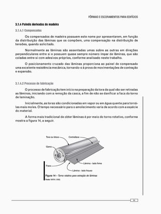 3.1.4 Painéis derivados de madeira
3.1.4.1 Compensados
O s c o m p e n s a d o s d e m a d e i r a p o s s u e m e s t e n o m e p o r a p r e s e n t a r e m , e m f u n ç ã o
d a d i s t r i b u i ç ã o d a s l â m i n a s q u e o s c o m p õ e m , u m a c o m p e n s a ç ã o n a d i s t r i b u i ç ã o d e
t e n s õ e s , q u a n d o s o l i c i t a d o .
N o r m a l m e n t e a s l â m i n a s s ã o a s s e n t a d a s u m a s s o b r e a s o u t r a s e m d i r e ç õ e s
p e r p e n d i c u l a r e s e n t r e si e p o s s u e m q u a s e s e m p r e n ú m e r o í m p a r d e l â m i n a s , q u e s ã o
c o l a d a s e n t r e si c o m a d e s i v o s p r ó p r i o s , c o n f o r m e a n a l i s a d o n e s t e t r a b a l h o .
O p o s i c i o n a m e n t o c r u z a d o d a s l â m i n a s p r o p o r c i o n a a o p a i n e l d e c o m p e n s a d o
u m a e x c e l e n t e r e s i s t ê n c i a m e c â n i c a , t o r n a n d o - o à p r o v a d e m o v i m e n t a ç õ e s d e c o n t r a ç ã o
e e x p a n s ã o .
3.1.4.2 Processo de fabricação
O p r o c e s s o d e f a b r i c a ç ã o t e m i n í c i o na p r e p a r a ç ã o d a t o r a d a q u a l v ã o s e r r e t i r a d a s
a s l â m i n a s , i n i c i a n d o c o m a r e m o ç ã o d a c a s c a , a f i m d e n ã o s e d a n i f i c a r a f a c a d o t o r n o
d e l a m i n a ç ã o .
I n i c i a l m e n t e , a s t o r a s s ã o c o n d i c i o n a d a s e m v a p o r o u e m á g u a q u e n t e p a r a t o r n á -
l a s m a i s m o l e s . O t e m p o n e c e s s á r i o p a r a o a m o l e c i m e n t o v a r i a d e a c o r d o c o m a e s p é c i e
d o m a t e r i a l .
A f o r m a m a i s t r a d i c i o n a l d e o b t e r l â m i n a s é p o r m e i o d o t o r n o r o t a t i v o , c o n f o r m e
m o s t r a a f i g u r a 14, a s e g u i r .
Lâmina - lado frouxo
F i g u r a 14 - Torno rotativo para extração de lâminas
Fonte: WATAI (1988)
 