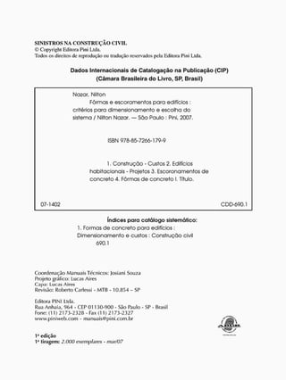 SINISTROS NA CONSTRUÇÃO CIVIL
© Copyright Editora Pini Ltda.
Todos os direitos dc reprodução ou tradução reservados pela Editora Pini Ltda.
Dados Internacionais de Catalogação na Publicação (CIP)
(Câmara Brasileira do Livro, SP, Brasil)
Nazar, Nilton
Fôrmas e escoramentos para edifícios :
critérios para dimensionamento e escolha d o
sistema / Nilton Nazar. — São Paulo : Pini, 2007.
ISBN 978-85-7266-179-9
1. Construção - Custos 2. Edifícios
habitacionais - Projetos 3. Escoronamentos d e
concreto 4. Fôrmas d e c o n c r e t o 1. Título.
07-1402 CDD-690.1
índices para catálogo sistemático:
1. Formas d e concreto para edifícios:
Dimensionamento e custos : Construção civil
690.1
C o o r d e n a ç ã o M a n u a i s Técnicos: Josiani Souza
Projeto gráfico: Lucas Aires
Capa: Lucas Aires
Revisão: Roberto Carlessi - M T B - 1 0 . 8 5 4 - SP
Editora PINI Ltda.
Rua A n ha ia, 9 6 4 - CEP 0 1 1 3 0 - 9 0 0 - São Paulo - SP - Brasil
Fone: (11) 21 7 3 - 2 3 2 8 - Fax (11) 21 7 3 - 2 3 2 7
w w w . p i n i w e b . c o m - m a n u a i s @ p i n i . c o m . b r
1J
edição
1a
tiragem: 2.000 exemplares - mar/07
 